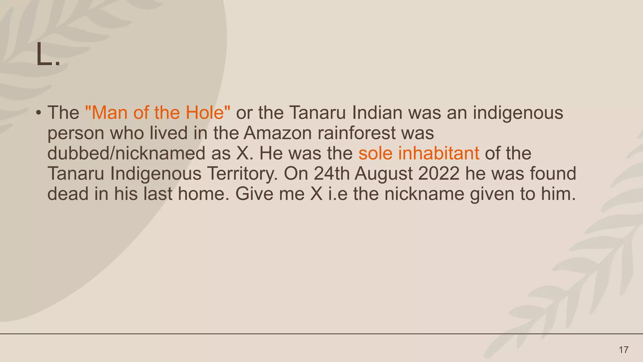 17
L.
• The "Man of the Hole" or the Tanaru Indian was an indigenous
person who lived in the Amazon rainforest was
dubbed/nicknamed as X. He was the sole inhabitant of the
Tanaru Indigenous Territory. On 24th August 2022 he was found
dead in his last home. Give me X i.e the nickname given to him.
 