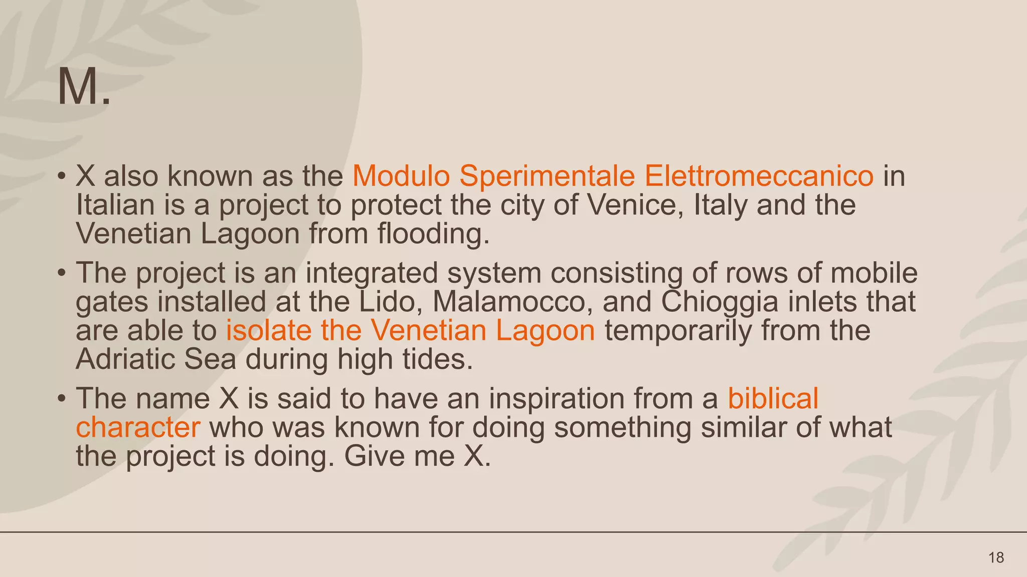 18
M.
• X also known as the Modulo Sperimentale Elettromeccanico in
Italian is a project to protect the city of Venice, Italy and the
Venetian Lagoon from flooding.
• The project is an integrated system consisting of rows of mobile
gates installed at the Lido, Malamocco, and Chioggia inlets that
are able to isolate the Venetian Lagoon temporarily from the
Adriatic Sea during high tides.
• The name X is said to have an inspiration from a biblical
character who was known for doing something similar of what
the project is doing. Give me X.
 