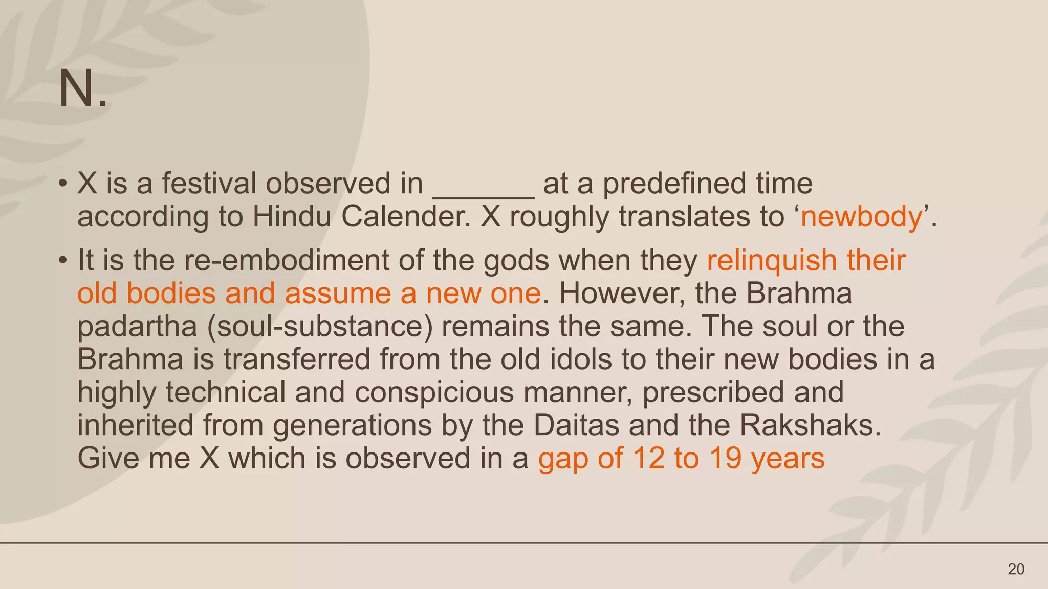 20
N.
• X is a festival observed in ______ at a predefined time
according to Hindu Calender. X roughly translates to ‘newbody’.
• It is the re-embodiment of the gods when they relinquish their
old bodies and assume a new one. However, the Brahma
padartha (soul-substance) remains the same. The soul or the
Brahma is transferred from the old idols to their new bodies in a
highly technical and conspicious manner, prescribed and
inherited from generations by the Daitas and the Rakshaks.
Give me X which is observed in a gap of 12 to 19 years
 