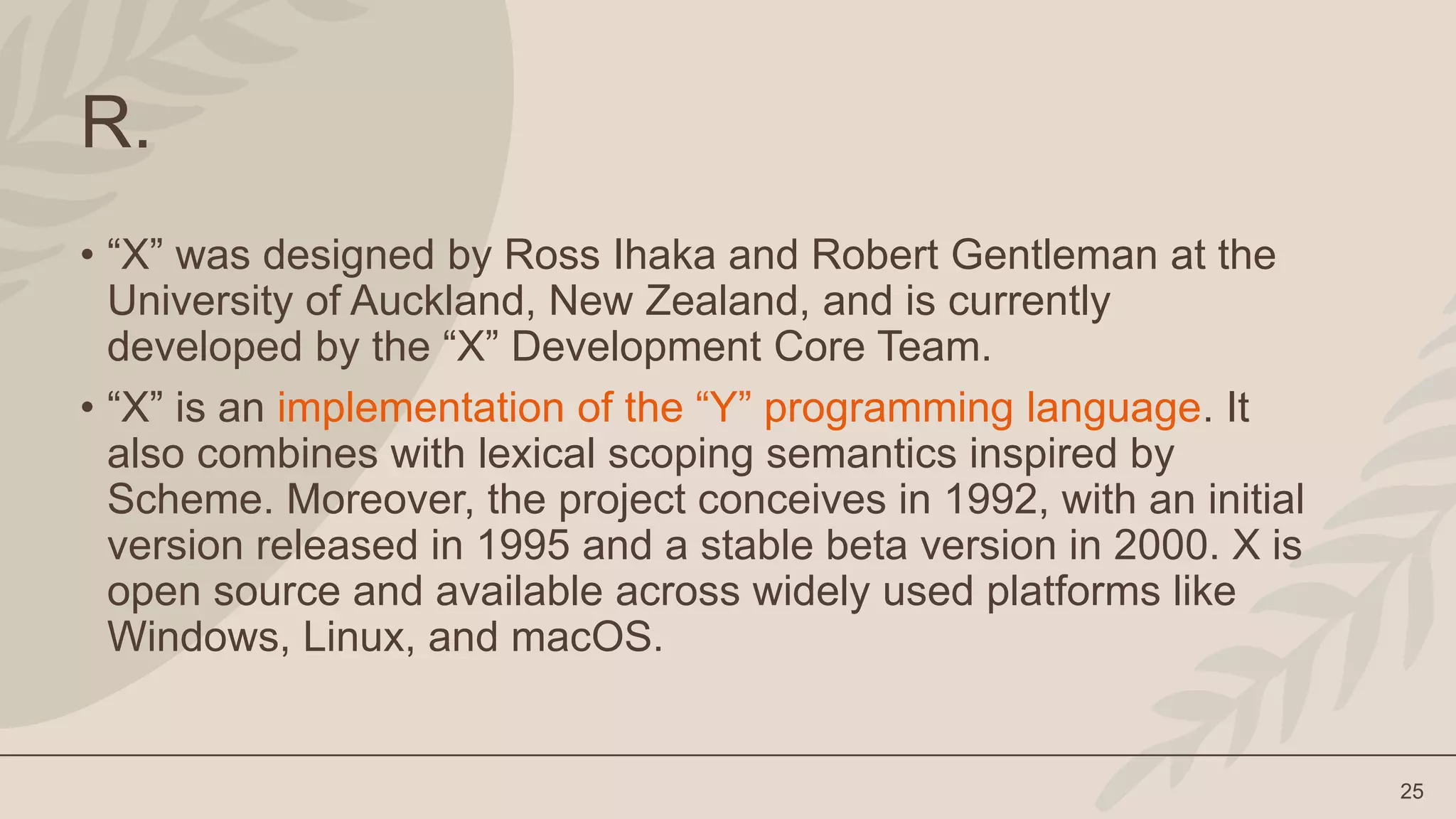 25
R.
• “X” was designed by Ross Ihaka and Robert Gentleman at the
University of Auckland, New Zealand, and is currently
developed by the “X” Development Core Team.
• “X” is an implementation of the “Y” programming language. It
also combines with lexical scoping semantics inspired by
Scheme. Moreover, the project conceives in 1992, with an initial
version released in 1995 and a stable beta version in 2000. X is
open source and available across widely used platforms like
Windows, Linux, and macOS.
 