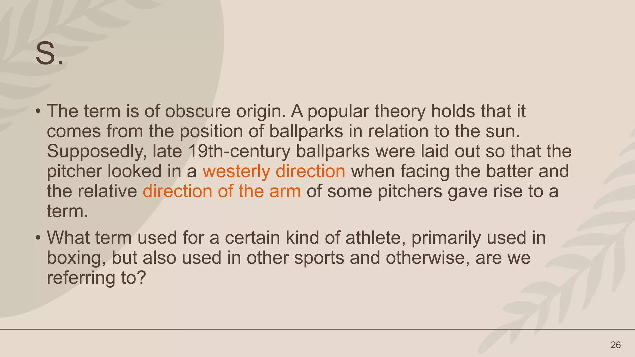 26
S.
• The term is of obscure origin. A popular theory holds that it
comes from the position of ballparks in relation to the sun.
Supposedly, late 19th-century ballparks were laid out so that the
pitcher looked in a westerly direction when facing the batter and
the relative direction of the arm of some pitchers gave rise to a
term.
• What term used for a certain kind of athlete, primarily used in
boxing, but also used in other sports and otherwise, are we
referring to?
 