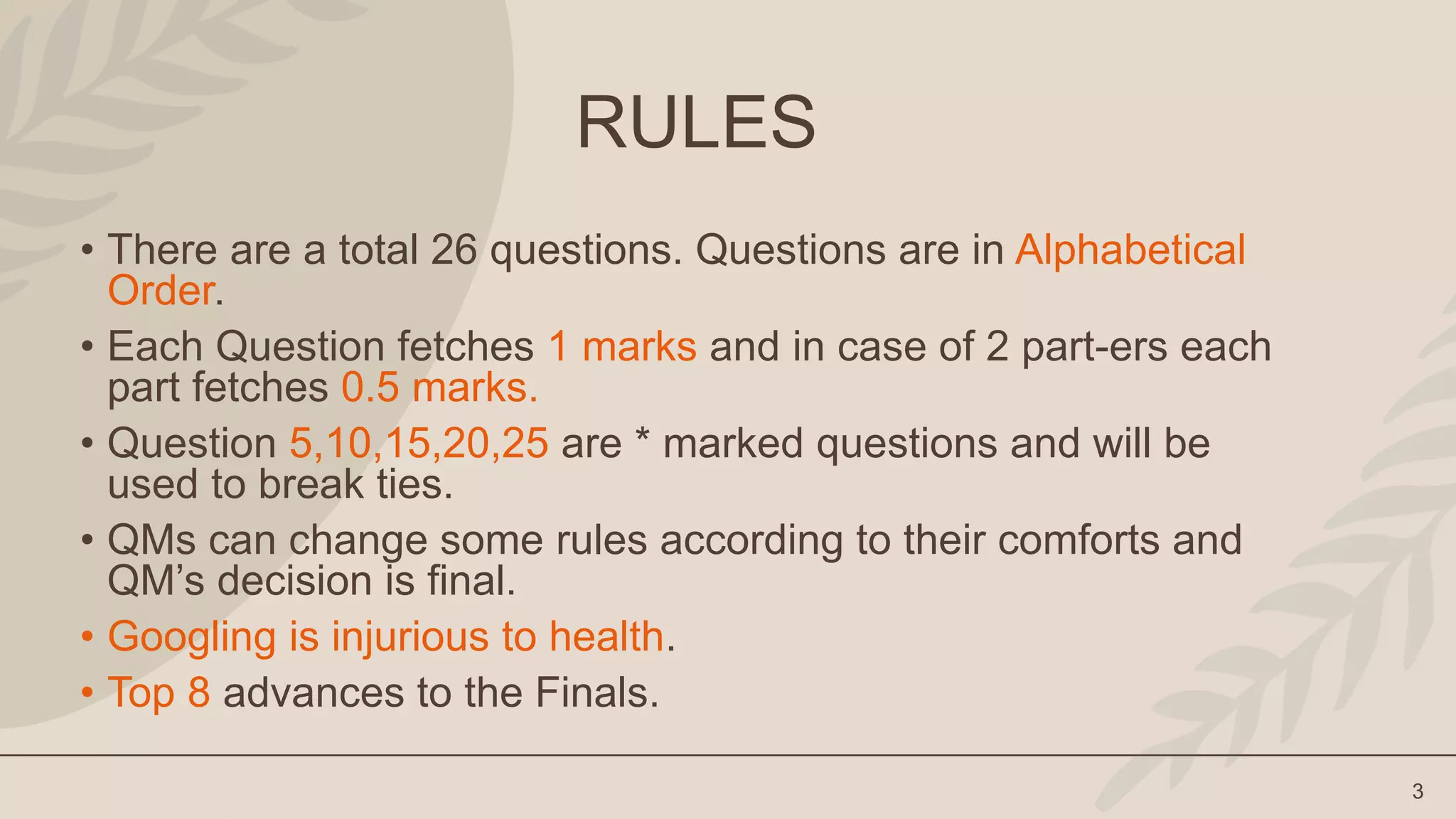 3
RULES
• There are a total 26 questions. Questions are in Alphabetical
Order.
• Each Question fetches 1 marks and in case of 2 part-ers each
part fetches 0.5 marks.
• Question 5,10,15,20,25 are * marked questions and will be
used to break ties.
• QMs can change some rules according to their comforts and
QM’s decision is final.
• Googling is injurious to health.
• Top 8 advances to the Finals.
 