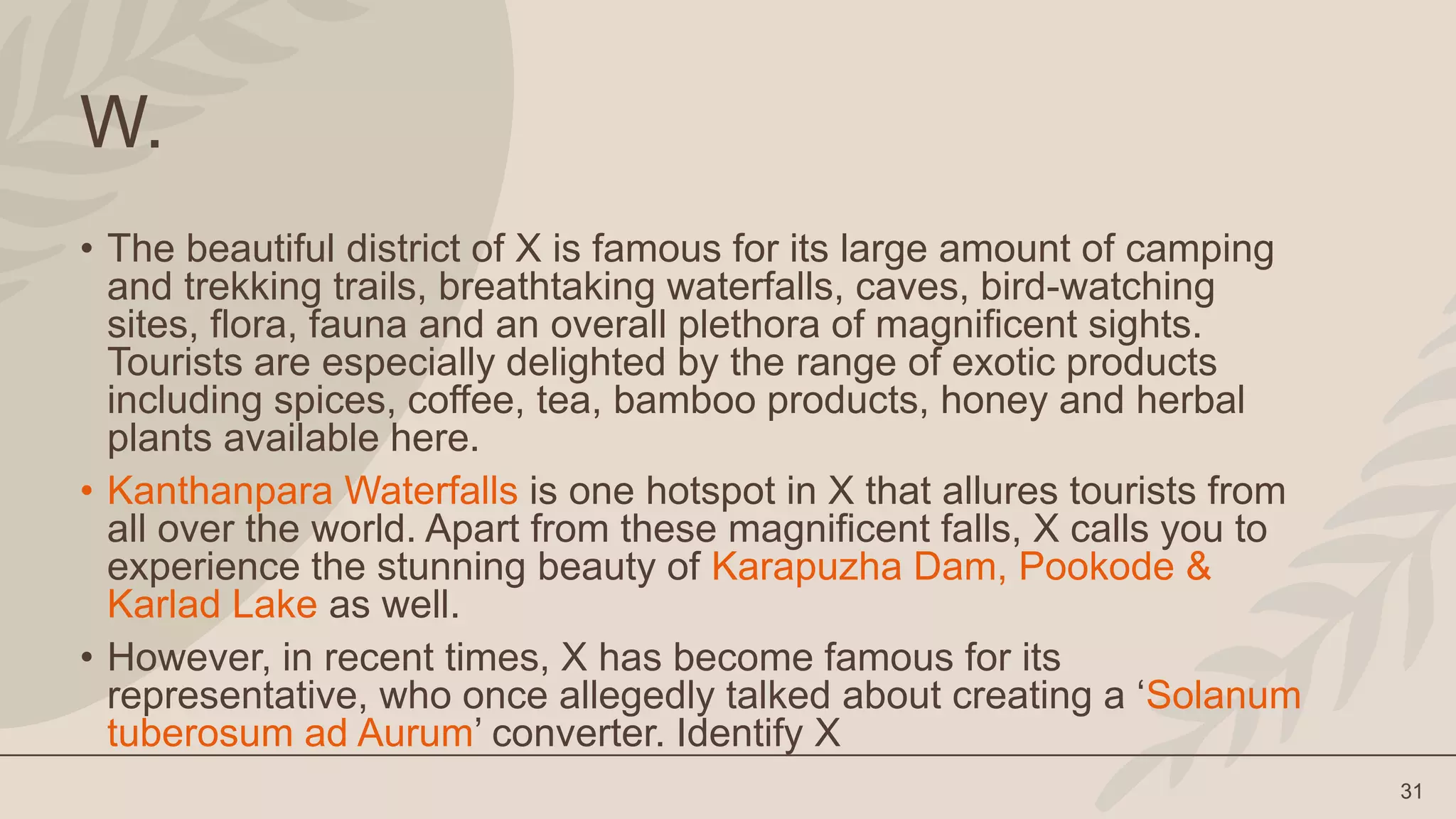 31
W.
• The beautiful district of X is famous for its large amount of camping
and trekking trails, breathtaking waterfalls, caves, bird-watching
sites, flora, fauna and an overall plethora of magnificent sights.
Tourists are especially delighted by the range of exotic products
including spices, coffee, tea, bamboo products, honey and herbal
plants available here.
• Kanthanpara Waterfalls is one hotspot in X that allures tourists from
all over the world. Apart from these magnificent falls, X calls you to
experience the stunning beauty of Karapuzha Dam, Pookode &
Karlad Lake as well.
• However, in recent times, X has become famous for its
representative, who once allegedly talked about creating a ‘Solanum
tuberosum ad Aurum’ converter. Identify X
 