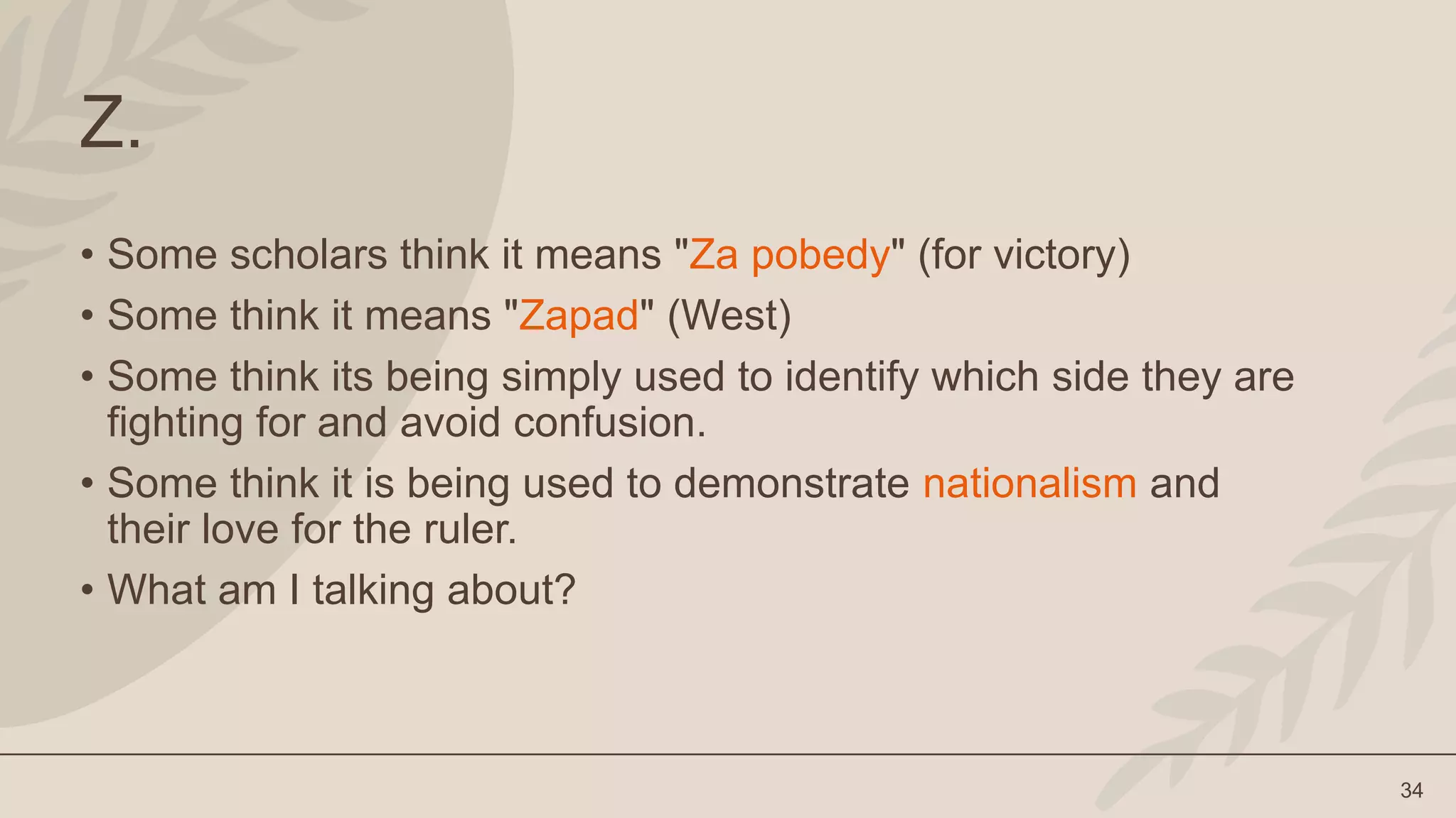 34
Z.
• Some scholars think it means "Za pobedy" (for victory)
• Some think it means "Zapad" (West)
• Some think its being simply used to identify which side they are
fighting for and avoid confusion.
• Some think it is being used to demonstrate nationalism and
their love for the ruler.
• What am I talking about?
 