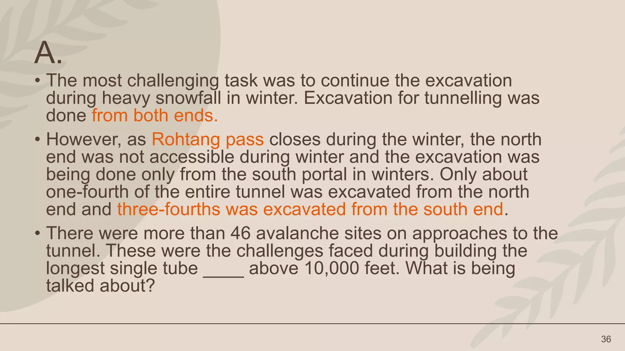 36
A.
• The most challenging task was to continue the excavation
during heavy snowfall in winter. Excavation for tunnelling was
done from both ends.
• However, as Rohtang pass closes during the winter, the north
end was not accessible during winter and the excavation was
being done only from the south portal in winters. Only about
one-fourth of the entire tunnel was excavated from the north
end and three-fourths was excavated from the south end.
• There were more than 46 avalanche sites on approaches to the
tunnel. These were the challenges faced during building the
longest single tube ____ above 10,000 feet. What is being
talked about?
 