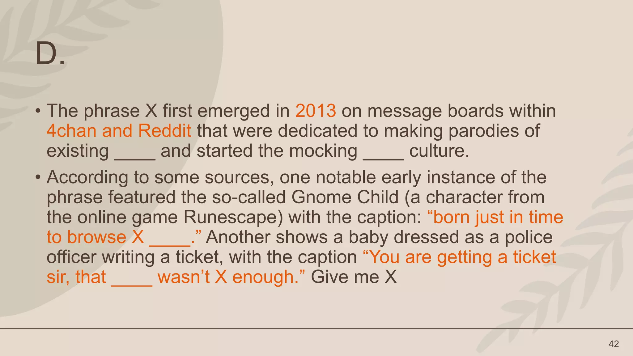 42
D.
• The phrase X first emerged in 2013 on message boards within
4chan and Reddit that were dedicated to making parodies of
existing ____ and started the mocking ____ culture.
• According to some sources, one notable early instance of the
phrase featured the so-called Gnome Child (a character from
the online game Runescape) with the caption: “born just in time
to browse X ____.” Another shows a baby dressed as a police
officer writing a ticket, with the caption “You are getting a ticket
sir, that ____ wasn’t X enough.” Give me X
 
