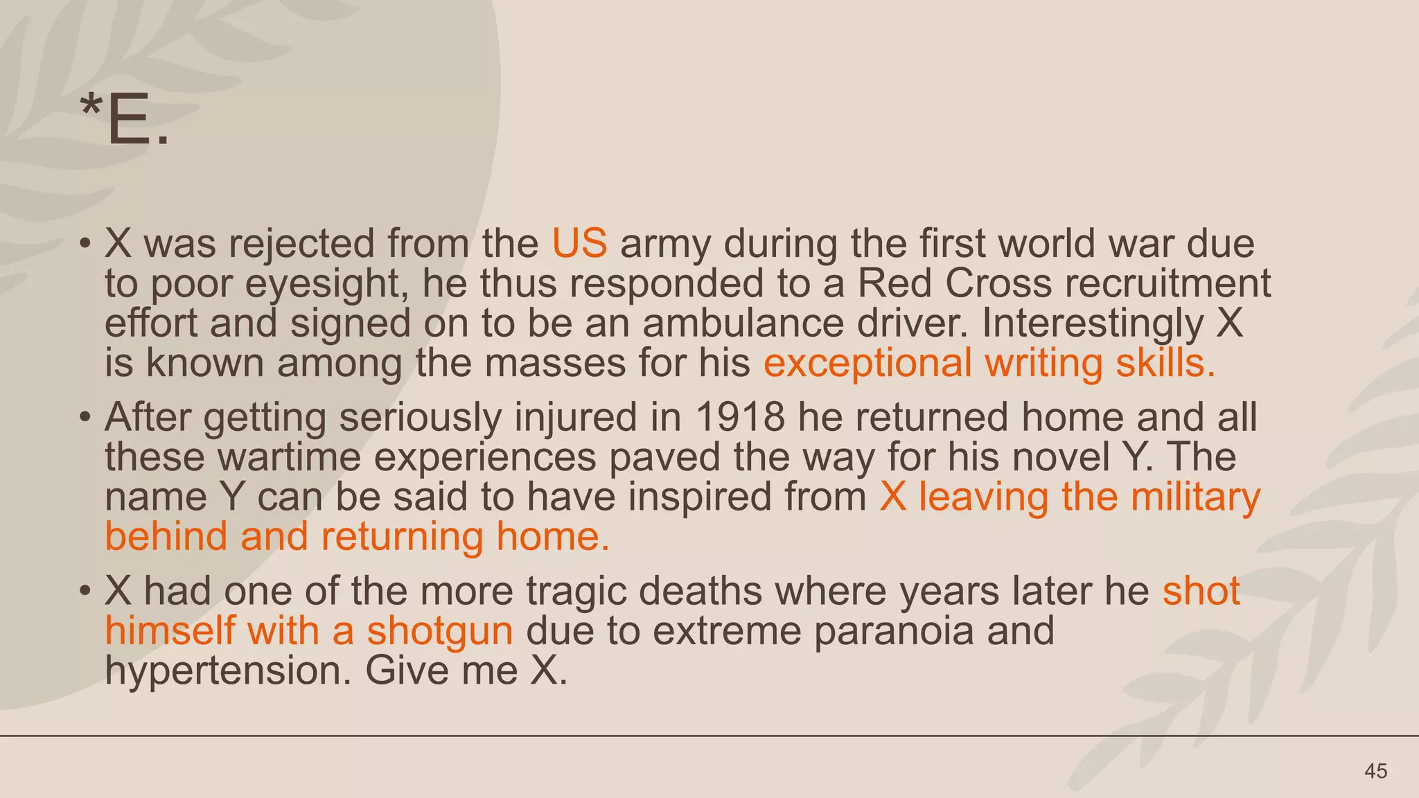 45
*E.
• X was rejected from the US army during the first world war due
to poor eyesight, he thus responded to a Red Cross recruitment
effort and signed on to be an ambulance driver. Interestingly X
is known among the masses for his exceptional writing skills.
• After getting seriously injured in 1918 he returned home and all
these wartime experiences paved the way for his novel Y. The
name Y can be said to have inspired from X leaving the military
behind and returning home.
• X had one of the more tragic deaths where years later he shot
himself with a shotgun due to extreme paranoia and
hypertension. Give me X.
 