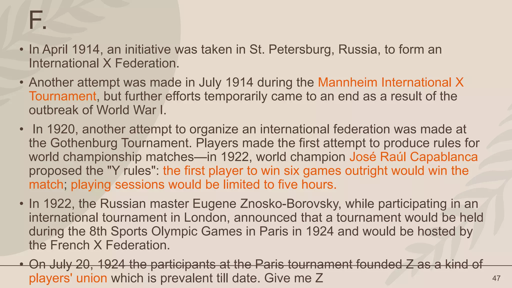 47
F.
• In April 1914, an initiative was taken in St. Petersburg, Russia, to form an
International X Federation.
• Another attempt was made in July 1914 during the Mannheim International X
Tournament, but further efforts temporarily came to an end as a result of the
outbreak of World War I.
• In 1920, another attempt to organize an international federation was made at
the Gothenburg Tournament. Players made the first attempt to produce rules for
world championship matches—in 1922, world champion José Raúl Capablanca
proposed the "Y rules": the first player to win six games outright would win the
match; playing sessions would be limited to five hours.
• In 1922, the Russian master Eugene Znosko-Borovsky, while participating in an
international tournament in London, announced that a tournament would be held
during the 8th Sports Olympic Games in Paris in 1924 and would be hosted by
the French X Federation.
• On July 20, 1924 the participants at the Paris tournament founded Z as a kind of
players' union which is prevalent till date. Give me Z
 