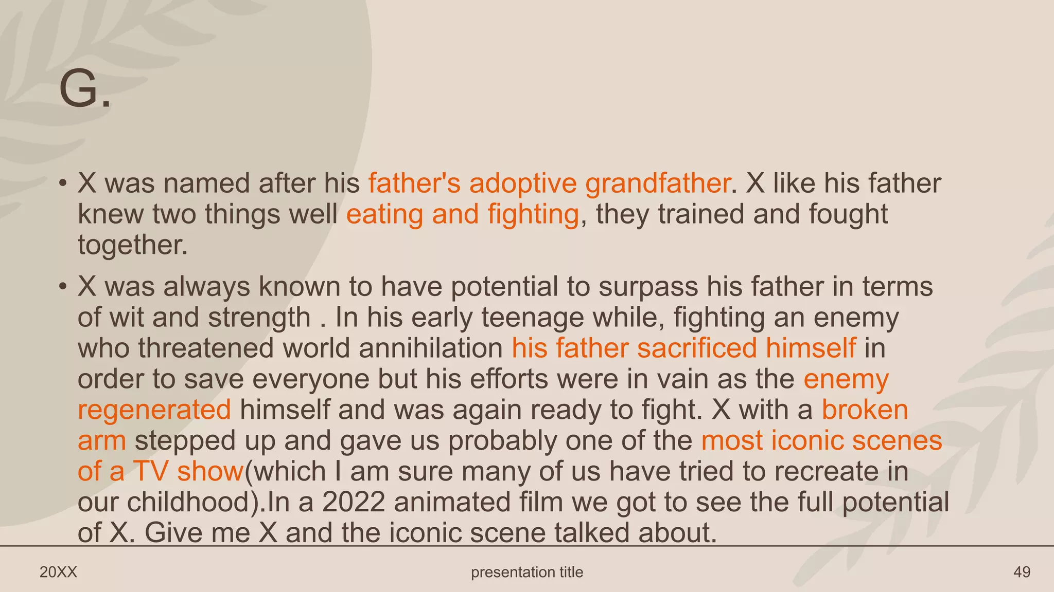 20XX presentation title 49
G.
• X was named after his father's adoptive grandfather. X like his father
knew two things well eating and fighting, they trained and fought
together.
• X was always known to have potential to surpass his father in terms
of wit and strength . In his early teenage while, fighting an enemy
who threatened world annihilation his father sacrificed himself in
order to save everyone but his efforts were in vain as the enemy
regenerated himself and was again ready to fight. X with a broken
arm stepped up and gave us probably one of the most iconic scenes
of a TV show(which I am sure many of us have tried to recreate in
our childhood).In a 2022 animated film we got to see the full potential
of X. Give me X and the iconic scene talked about.
 