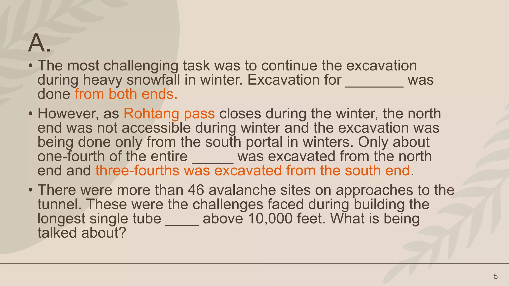 5
A.
• The most challenging task was to continue the excavation
during heavy snowfall in winter. Excavation for _______ was
done from both ends.
• However, as Rohtang pass closes during the winter, the north
end was not accessible during winter and the excavation was
being done only from the south portal in winters. Only about
one-fourth of the entire _____ was excavated from the north
end and three-fourths was excavated from the south end.
• There were more than 46 avalanche sites on approaches to the
tunnel. These were the challenges faced during building the
longest single tube ____ above 10,000 feet. What is being
talked about?
 