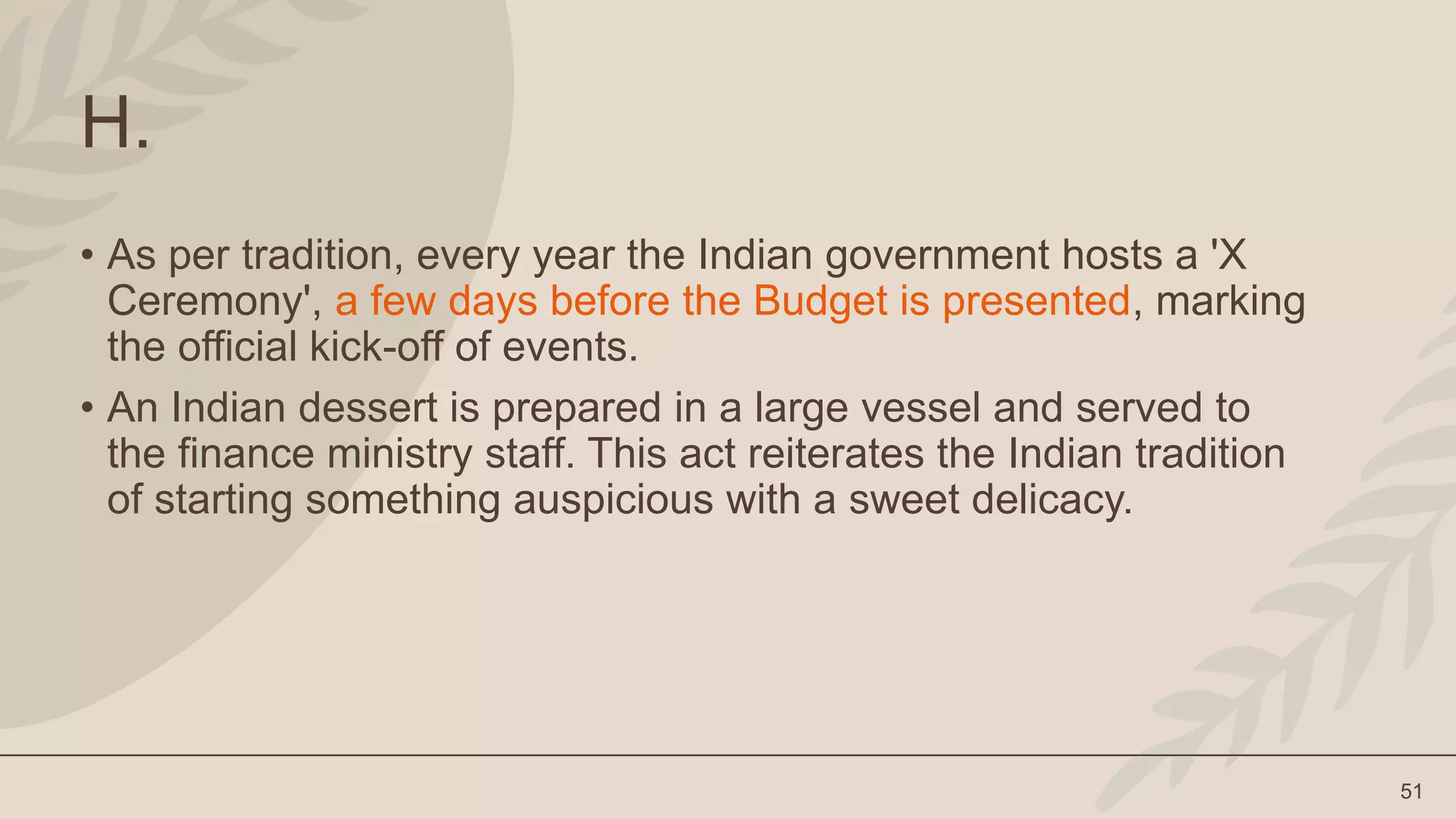 51
H.
• As per tradition, every year the Indian government hosts a 'X
Ceremony', a few days before the Budget is presented, marking
the official kick-off of events.
• An Indian dessert is prepared in a large vessel and served to
the finance ministry staff. This act reiterates the Indian tradition
of starting something auspicious with a sweet delicacy.
 