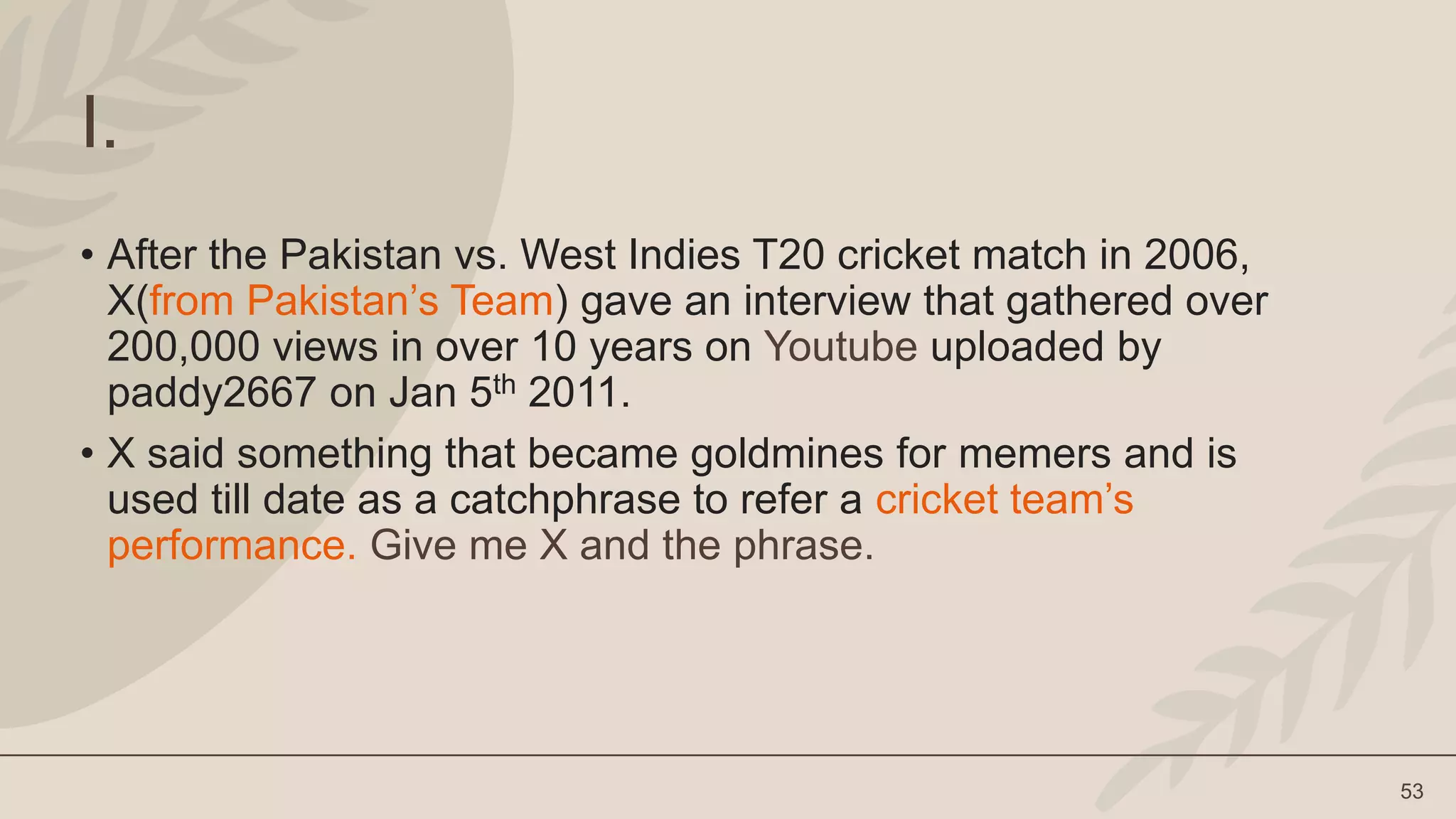 53
I.
• After the Pakistan vs. West Indies T20 cricket match in 2006,
X(from Pakistan’s Team) gave an interview that gathered over
200,000 views in over 10 years on Youtube uploaded by
paddy2667 on Jan 5th 2011.
• X said something that became goldmines for memers and is
used till date as a catchphrase to refer a cricket team’s
performance. Give me X and the phrase.
 