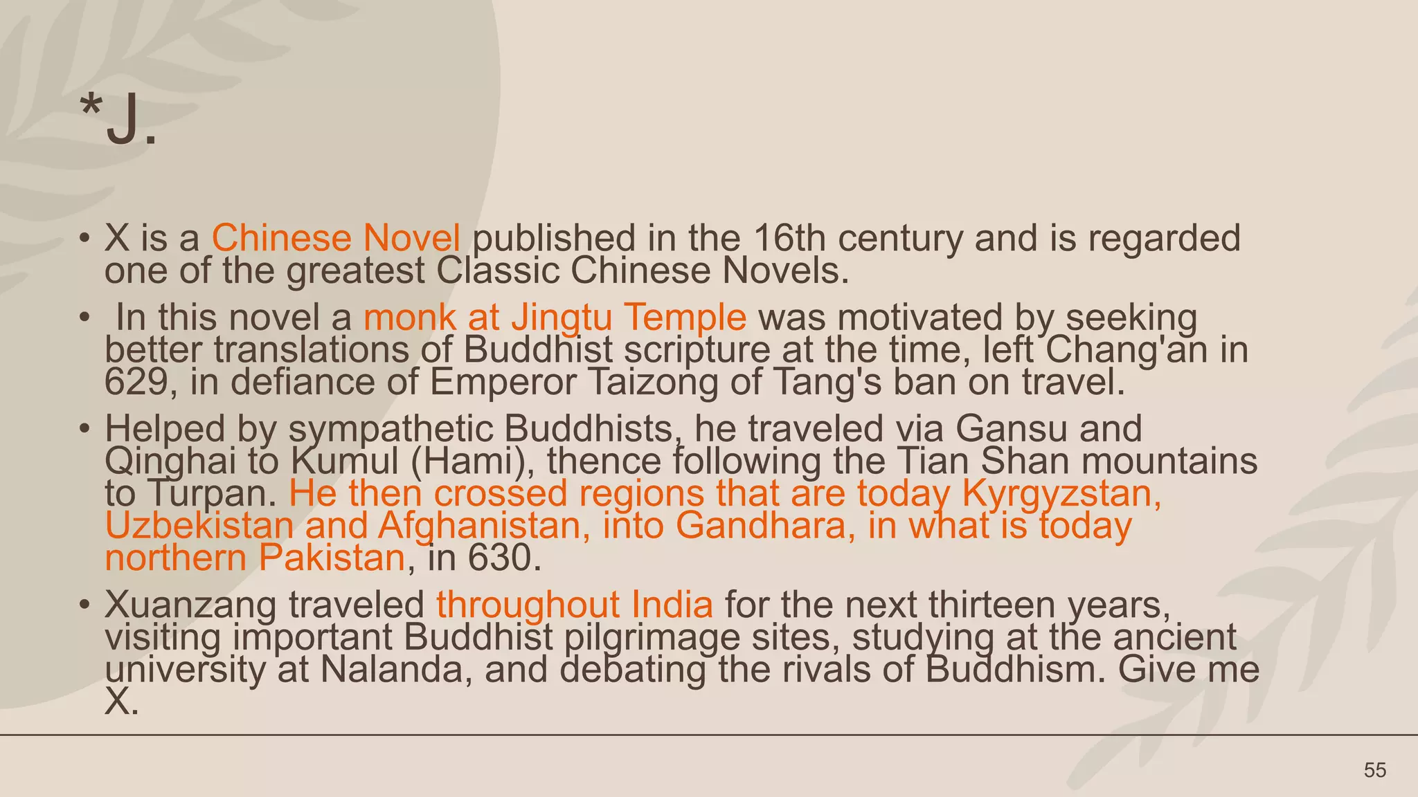 55
*J.
• X is a Chinese Novel published in the 16th century and is regarded
one of the greatest Classic Chinese Novels.
• In this novel a monk at Jingtu Temple was motivated by seeking
better translations of Buddhist scripture at the time, left Chang'an in
629, in defiance of Emperor Taizong of Tang's ban on travel.
• Helped by sympathetic Buddhists, he traveled via Gansu and
Qinghai to Kumul (Hami), thence following the Tian Shan mountains
to Turpan. He then crossed regions that are today Kyrgyzstan,
Uzbekistan and Afghanistan, into Gandhara, in what is today
northern Pakistan, in 630.
• Xuanzang traveled throughout India for the next thirteen years,
visiting important Buddhist pilgrimage sites, studying at the ancient
university at Nalanda, and debating the rivals of Buddhism. Give me
X.
 