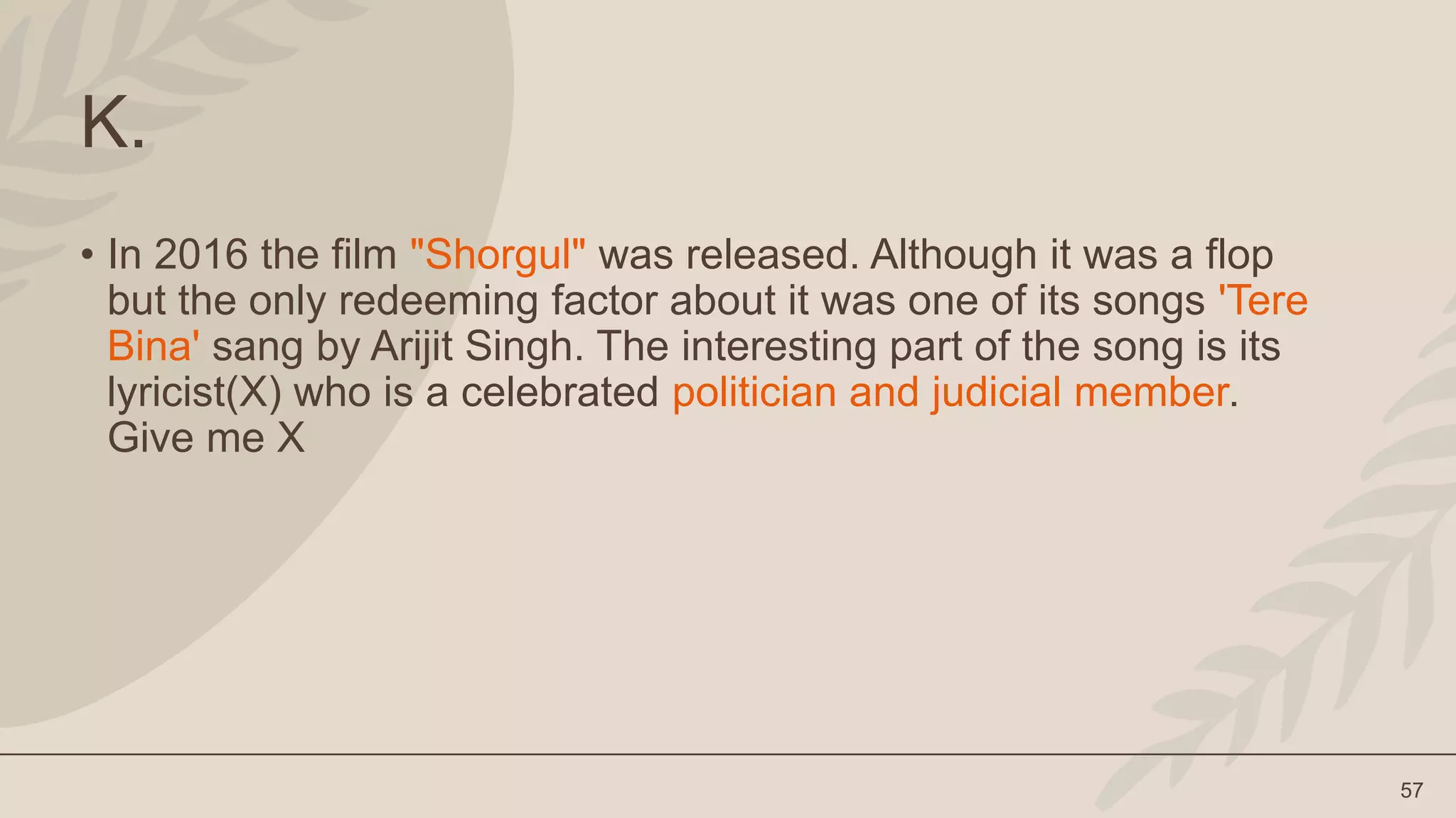 57
K.
• In 2016 the film "Shorgul" was released. Although it was a flop
but the only redeeming factor about it was one of its songs 'Tere
Bina' sang by Arijit Singh. The interesting part of the song is its
lyricist(X) who is a celebrated politician and judicial member.
Give me X
 