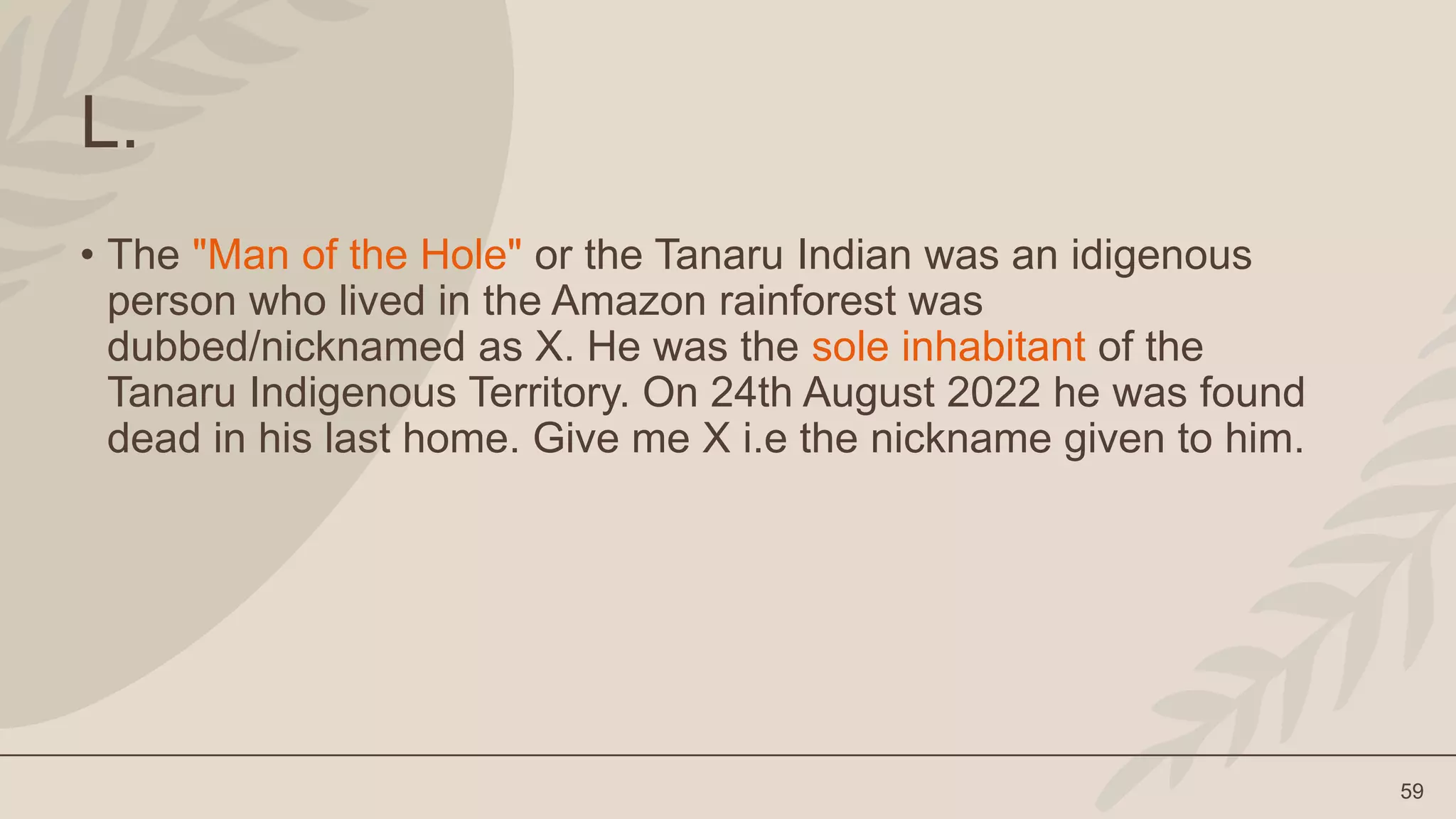 59
L.
• The "Man of the Hole" or the Tanaru Indian was an idigenous
person who lived in the Amazon rainforest was
dubbed/nicknamed as X. He was the sole inhabitant of the
Tanaru Indigenous Territory. On 24th August 2022 he was found
dead in his last home. Give me X i.e the nickname given to him.
 