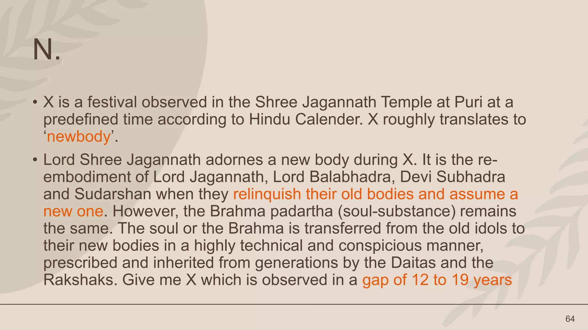64
N.
• X is a festival observed in the Shree Jagannath Temple at Puri at a
predefined time according to Hindu Calender. X roughly translates to
‘newbody’.
• Lord Shree Jagannath adornes a new body during X. It is the re-
embodiment of Lord Jagannath, Lord Balabhadra, Devi Subhadra
and Sudarshan when they relinquish their old bodies and assume a
new one. However, the Brahma padartha (soul-substance) remains
the same. The soul or the Brahma is transferred from the old idols to
their new bodies in a highly technical and conspicious manner,
prescribed and inherited from generations by the Daitas and the
Rakshaks. Give me X which is observed in a gap of 12 to 19 years
 