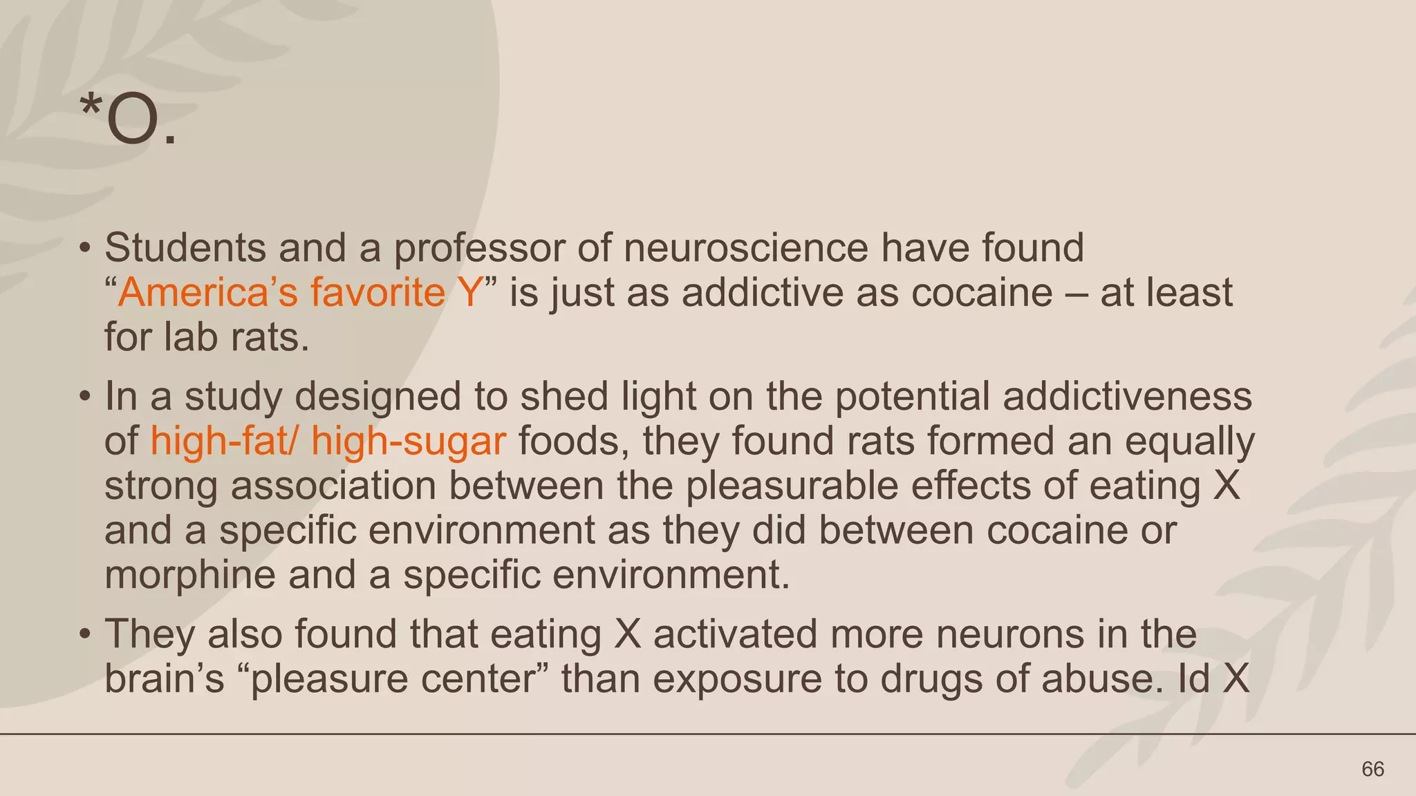 66
*O.
• Students and a professor of neuroscience have found
“America’s favorite Y” is just as addictive as cocaine – at least
for lab rats.
• In a study designed to shed light on the potential addictiveness
of high-fat/ high-sugar foods, they found rats formed an equally
strong association between the pleasurable effects of eating X
and a specific environment as they did between cocaine or
morphine and a specific environment.
• They also found that eating X activated more neurons in the
brain’s “pleasure center” than exposure to drugs of abuse. Id X
 