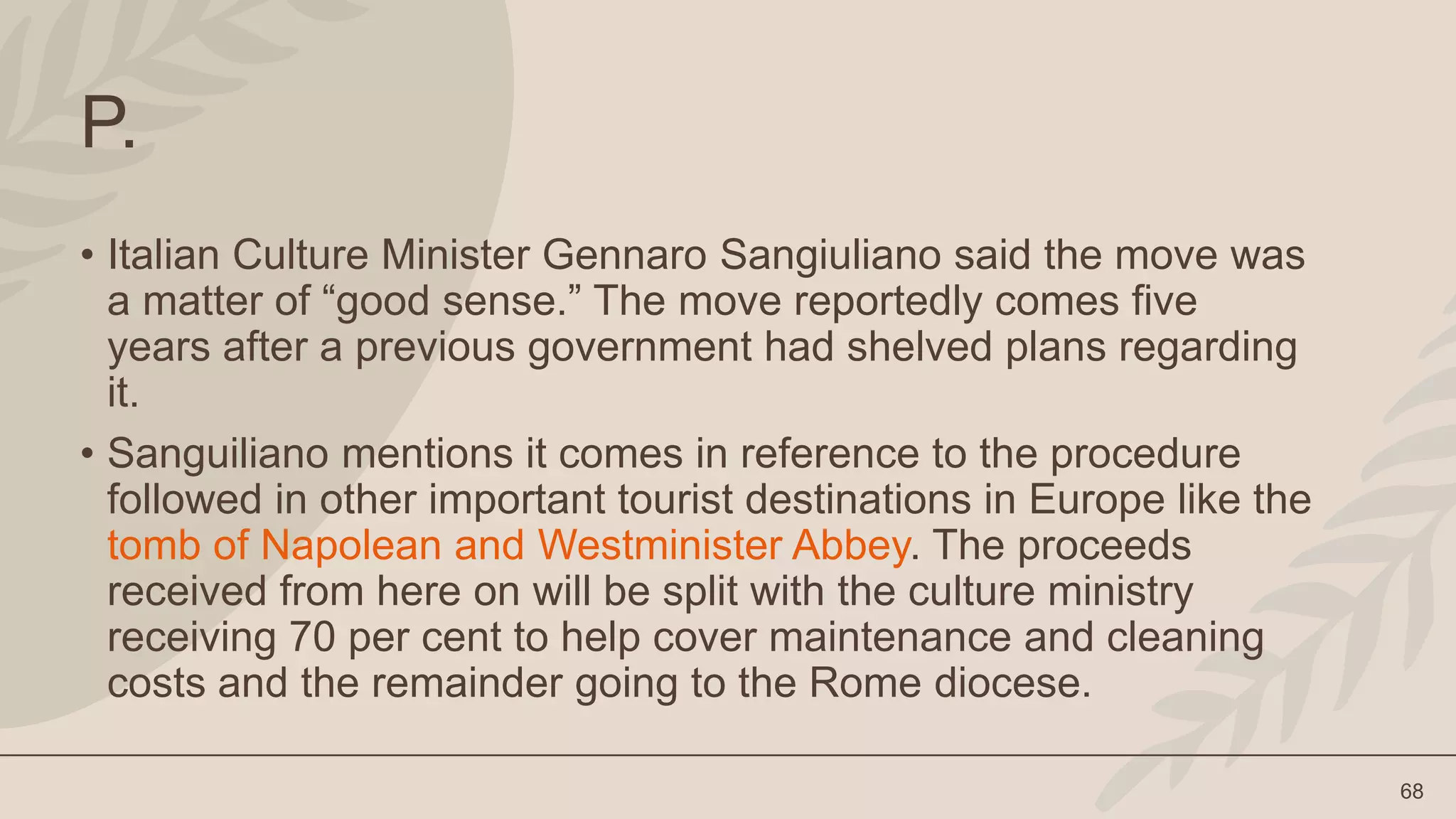 68
P.
• Italian Culture Minister Gennaro Sangiuliano said the move was
a matter of “good sense.” The move reportedly comes five
years after a previous government had shelved plans regarding
it.
• Sanguiliano mentions it comes in reference to the procedure
followed in other important tourist destinations in Europe like the
tomb of Napolean and Westminister Abbey. The proceeds
received from here on will be split with the culture ministry
receiving 70 per cent to help cover maintenance and cleaning
costs and the remainder going to the Rome diocese.
 