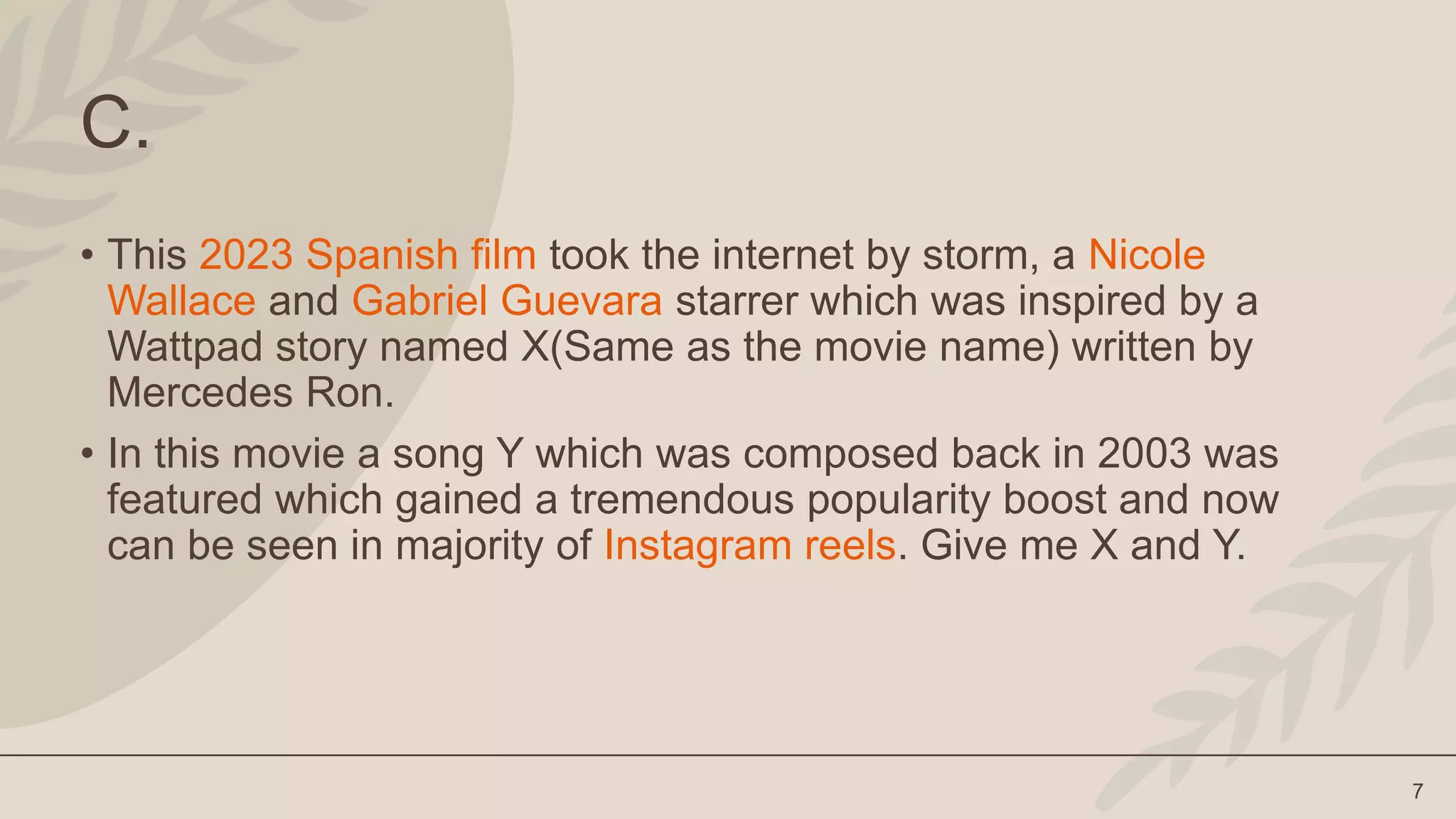 7
C.
• This 2023 Spanish film took the internet by storm, a Nicole
Wallace and Gabriel Guevara starrer which was inspired by a
Wattpad story named X(Same as the movie name) written by
Mercedes Ron.
• In this movie a song Y which was composed back in 2003 was
featured which gained a tremendous popularity boost and now
can be seen in majority of Instagram reels. Give me X and Y.
 