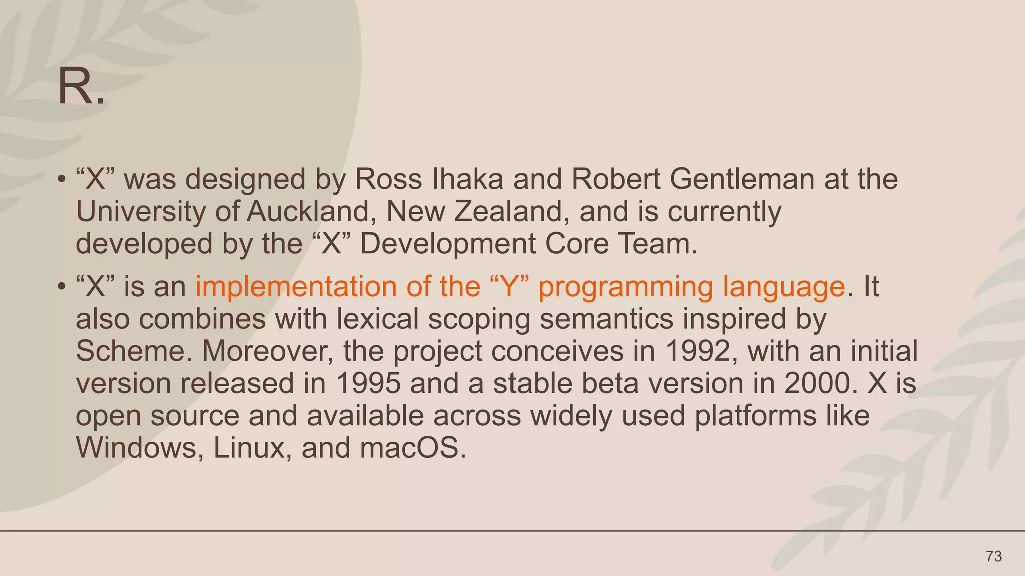 73
R.
• “X” was designed by Ross Ihaka and Robert Gentleman at the
University of Auckland, New Zealand, and is currently
developed by the “X” Development Core Team.
• “X” is an implementation of the “Y” programming language. It
also combines with lexical scoping semantics inspired by
Scheme. Moreover, the project conceives in 1992, with an initial
version released in 1995 and a stable beta version in 2000. X is
open source and available across widely used platforms like
Windows, Linux, and macOS.
 