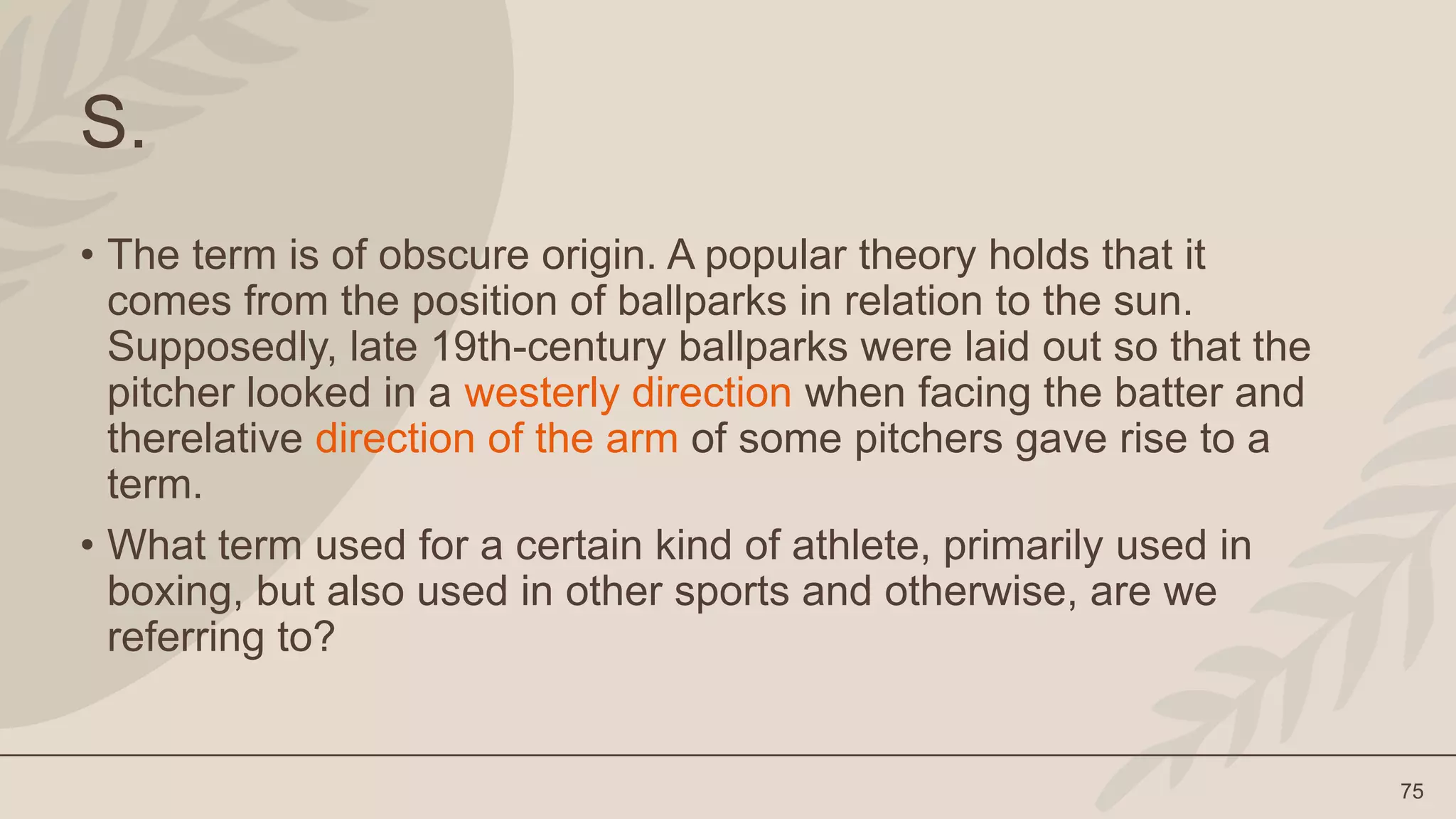 75
S.
• The term is of obscure origin. A popular theory holds that it
comes from the position of ballparks in relation to the sun.
Supposedly, late 19th-century ballparks were laid out so that the
pitcher looked in a westerly direction when facing the batter and
therelative direction of the arm of some pitchers gave rise to a
term.
• What term used for a certain kind of athlete, primarily used in
boxing, but also used in other sports and otherwise, are we
referring to?
 