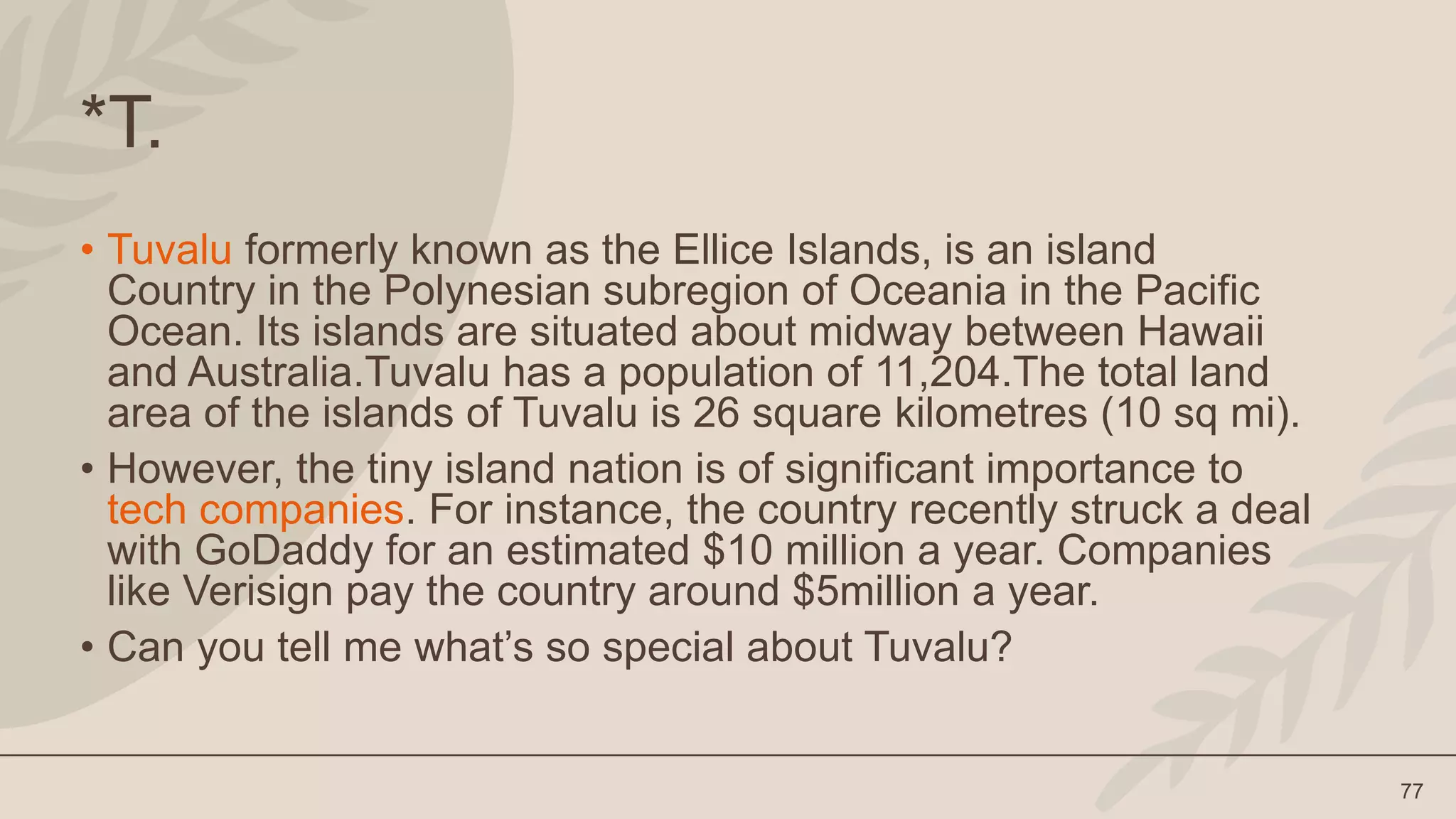 77
*T.
• Tuvalu formerly known as the Ellice Islands, is an island
Country in the Polynesian subregion of Oceania in the Pacific
Ocean. Its islands are situated about midway between Hawaii
and Australia.Tuvalu has a population of 11,204.The total land
area of the islands of Tuvalu is 26 square kilometres (10 sq mi).
• However, the tiny island nation is of significant importance to
tech companies. For instance, the country recently struck a deal
with GoDaddy for an estimated $10 million a year. Companies
like Verisign pay the country around $5million a year.
• Can you tell me what’s so special about Tuvalu?
 