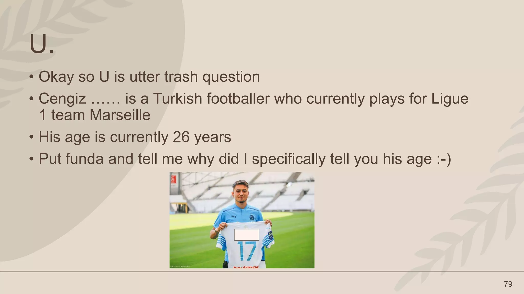 79
U.
• Okay so U is utter trash question
• Cengiz …… is a Turkish footballer who currently plays for Ligue
1 team Marseille
• His age is currently 26 years
• Put funda and tell me why did I specifically tell you his age :-)
 