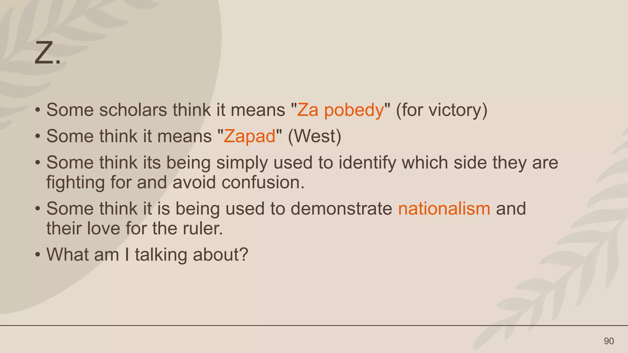 90
Z.
• Some scholars think it means "Za pobedy" (for victory)
• Some think it means "Zapad" (West)
• Some think its being simply used to identify which side they are
fighting for and avoid confusion.
• Some think it is being used to demonstrate nationalism and
their love for the ruler.
• What am I talking about?
 