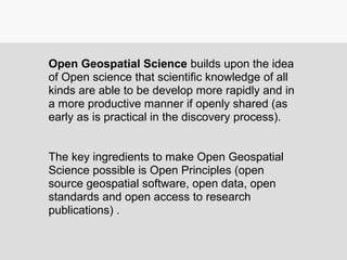 Open Geospatial Science builds upon the idea
of Open science that scientific knowledge of all
kinds are able to be develop more rapidly and in
a more productive manner if openly shared (as
early as is practical in the discovery process).
The key ingredients to make Open Geospatial
Science possible is Open Principles (open
source geospatial software, open data, open
standards and open access to research
publications) .
 