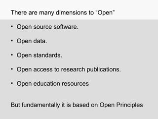 There are many dimensions to “Open”
• Open source software.
• Open data.
• Open standards.
• Open access to research publications.
• Open education resources
But fundamentally it is based on Open Principles
 