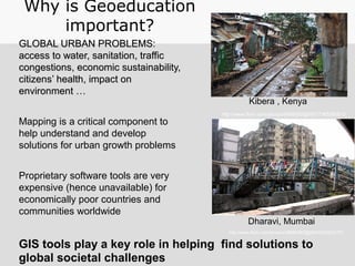 GLOBAL URBAN PROBLEMS:GLOBAL URBAN PROBLEMS:
access to water, sanitation, trafficaccess to water, sanitation, traffic
congestions, economic sustainability,congestions, economic sustainability,
citizenscitizens’ health, impact on’ health, impact on
environment …environment …
Mapping is a critical component to
help understand and develop
solutions for urban growth problems
Proprietary software tools are very
expensive (hence unavailable) for
economically poor countries and
communities worldwide
Why is Geoeducation
important?
Kibera , Kenya
Dharavi, Mumbai
http://www.flickr.com/photos/56685562@N00/2340042701
http://www.flickr.com/photos/8485582@N07/7365580810
GIS tools play a key role in helping find solutions to
global societal challenges
 