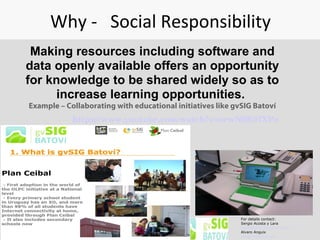 Why - Social Responsibility
Making resources including software and
data openly available offers an opportunity
for knowledge to be shared widely so as to
increase learning opportunities.
Example – Collaborating with educational initiatives like gvSIG Batoví
For details contact:
Sergio Acosta y Lara
sacosta@dntopografia.gub.uy
Alvaro Anguix
aanguix@gvsig.com
https://www.youtube.com/watch?v=orwN9K07XPo  
 