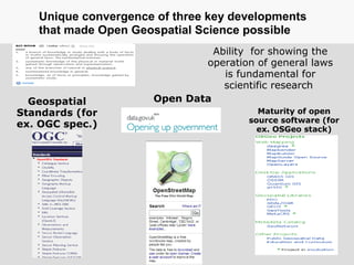 Geospatial
Standards (for
ex. OGC spec.)
Maturity of open
source software (for
ex. OSGeo stack)
Open Data
Ability for showing the
operation of general laws
is fundamental for
scientific research
Unique convergence of three key developments
that made Open Geospatial Science possible
 