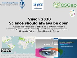 Vision 2030
Science should always be open
Geospatial Science should be fully build on Open Principles
Transparency of research is fundamental (no black boxes or proprietary barriers).
Geospatial Science = Open Geospatial Science
Open Geospatial Labs are being established worldwide to scale up research and
teaching globally as part of the ICA-OSGeo MoU
 