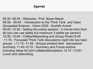 Agenda
09:30 -09:35 - Welcome - Prof. Stuart Marsh
09:35- 09:45 - Introduction to the Think Tank and Open
Geospatial Science - Vision 2030 - Suchith Anand
09:45 -10:30 - Setting the scene session - 2 minute intro from
all (you can use slides but maximum 3 slides per person)
10:30 -10:45 - Coffee/Networking and Group Photo10:45
-11:15- Focussed Think Tank discussions (split into two topic
groups ) 11:15 -11:45 - Groups present their discussions
summary 11:45-12:15 - Summary and Future actions
including Ideas for joint collaborations/plans 12:15 -13:00 -
Lunch and networking
 