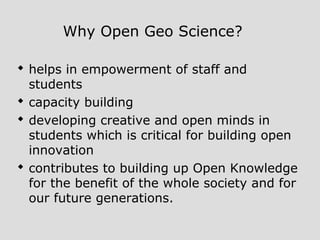 Why Open Geo Science?
 helps in empowerment of staff and
students
 capacity building
 developing creative and open minds in
students which is critical for building open
innovation
 contributes to building up Open Knowledge
for the benefit of the whole society and for
our future generations.
 