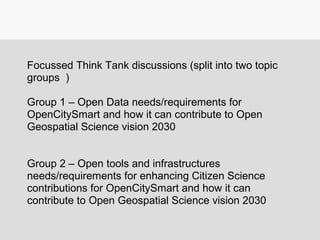 Focussed Think Tank discussions (split into two topic
groups )
Group 1 – Open Data needs/requirements for
OpenCitySmart and how it can contribute to Open
Geospatial Science vision 2030
Group 2 – Open tools and infrastructures
needs/requirements for enhancing Citizen Science
contributions for OpenCitySmart and how it can
contribute to Open Geospatial Science vision 2030
 