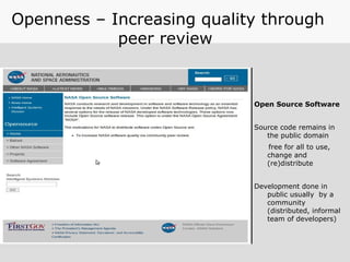 Openness – Increasing quality through
peer review
Open Source Software
Source code remains in
the public domain
free for all to use,
change and
(re)distribute
Development done in
public usually by a
community
(distributed, informal
team of developers)
 