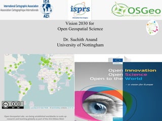 Vision 2030 for
Open Geospatial Science
Dr. Suchith Anand
University of Nottingham
Open Geospatial Labs are being established worldwide to scale up
research and teaching globally as part of the ICA-OSGeo MoU
 