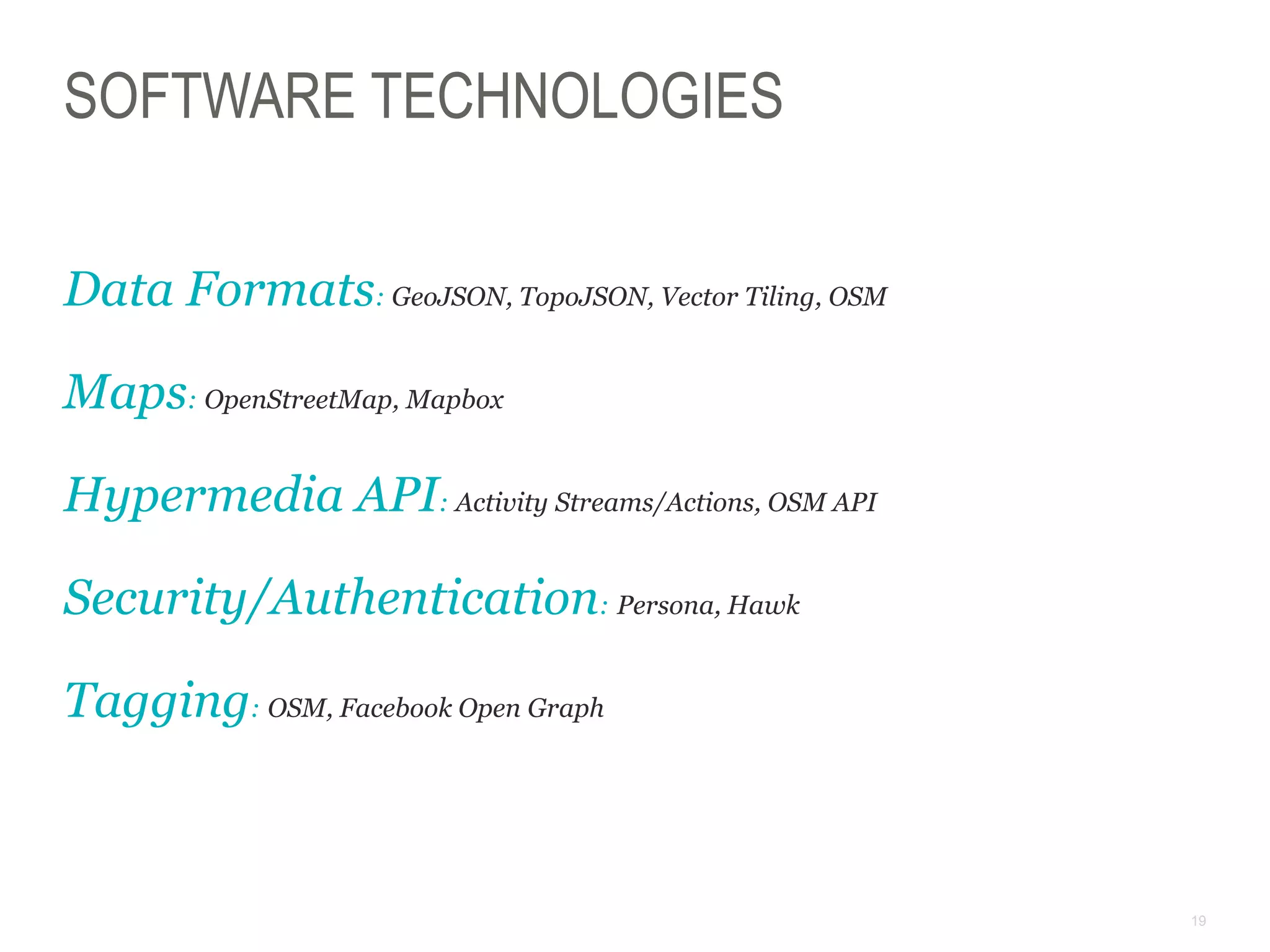 19
SOFTWARE TECHNOLOGIES
Data Formats: GeoJSON, TopoJSON, Vector Tiling, OSM
Maps: OpenStreetMap, Mapbox
Hypermedia API: Activity Streams/Actions, OSM API
Security/Authentication: Persona, Hawk
Tagging: OSM, Facebook Open Graph
 