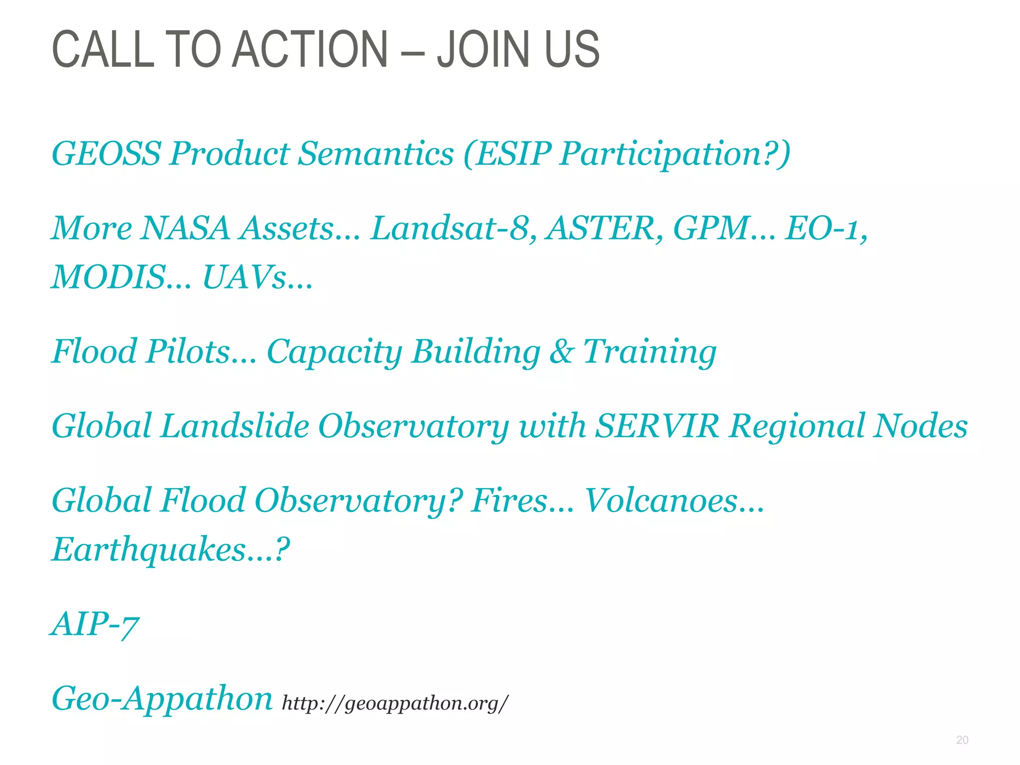 20
CALL TO ACTION – JOIN US
GEOSS Product Semantics (ESIP Participation?)
More NASA Assets… Landsat-8, ASTER, GPM… EO-1,
MODIS… UAVs…
Flood Pilots… Capacity Building & Training
Global Landslide Observatory with SERVIR Regional Nodes
Global Flood Observatory? Fires… Volcanoes…
Earthquakes…?
AIP-7
Geo-Appathon http://geoappathon.org/
 