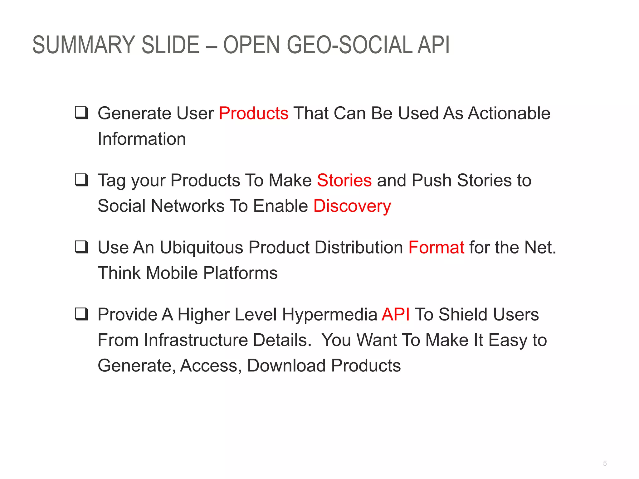 5
SUMMARY SLIDE – OPEN GEO-SOCIAL API
 Generate User Products That Can Be Used As Actionable
Information
 Tag your Products To Make Stories and Push Stories to
Social Networks To Enable Discovery
 Use An Ubiquitous Product Distribution Format for the Net.
Think Mobile Platforms
 Provide A Higher Level Hypermedia API To Shield Users
From Infrastructure Details. You Want To Make It Easy to
Generate, Access, Download Products
 