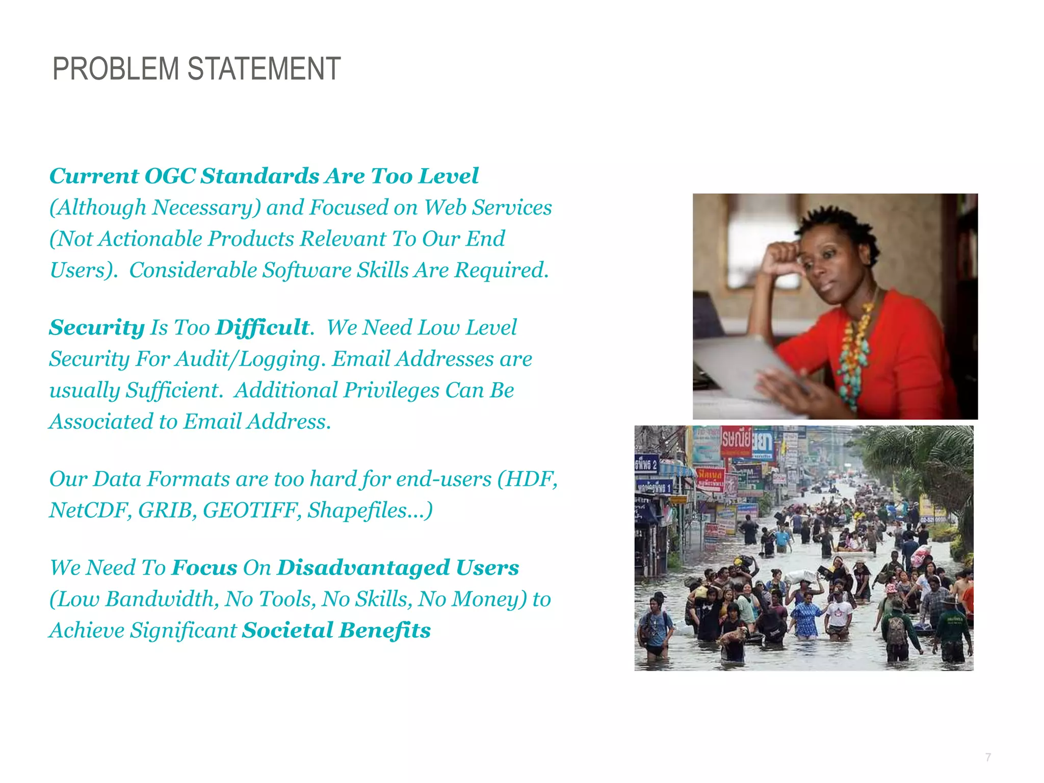 7
PROBLEM STATEMENT
Current OGC Standards Are Too Level
(Although Necessary) and Focused on Web Services
(Not Actionable Products Relevant To Our End
Users). Considerable Software Skills Are Required.
Security Is Too Difficult. We Need Low Level
Security For Audit/Logging. Email Addresses are
usually Sufficient. Additional Privileges Can Be
Associated to Email Address.
Our Data Formats are too hard for end-users (HDF,
NetCDF, GRIB, GEOTIFF, Shapefiles...)
We Need To Focus On Disadvantaged Users
(Low Bandwidth, No Tools, No Skills, No Money) to
Achieve Significant Societal Benefits
 