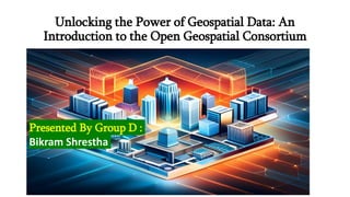 Unlocking the Power of Geospatial Data: An
Introduction to the Open Geospatial Consortium
Presented By Group D :
Bikram Shrestha
 