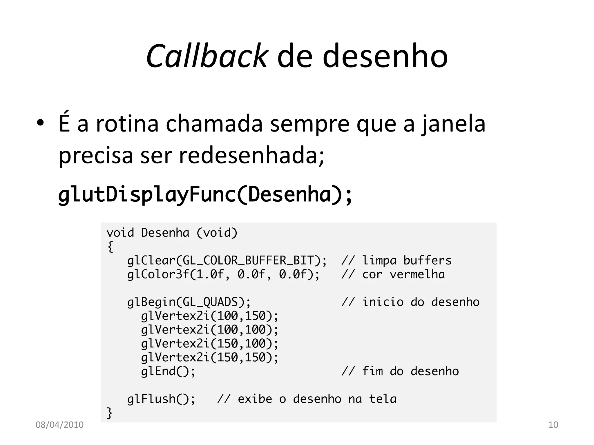 Callback de desenho
• É a rotina chamada sempre que a janela
  precisa ser redesenhada;
    glutDisplayFunc(Desenha);
             void Desenha (void)
             {
                glClear(GL_COLOR_BUFFER_BIT);   // limpa buffers
                glColor3f(1.0f, 0.0f, 0.0f);    // cor vermelha

                 glBegin(GL_QUADS);             // inicio do desenho
                   glVertex2i(100,150);
                   glVertex2i(100,100);
                   glVertex2i(150,100);
                   glVertex2i(150,150);
                   glEnd();                     // fim do desenho

                 glFlush();   // exibe o desenho na tela
             }
08/04/2010                                                             10
 