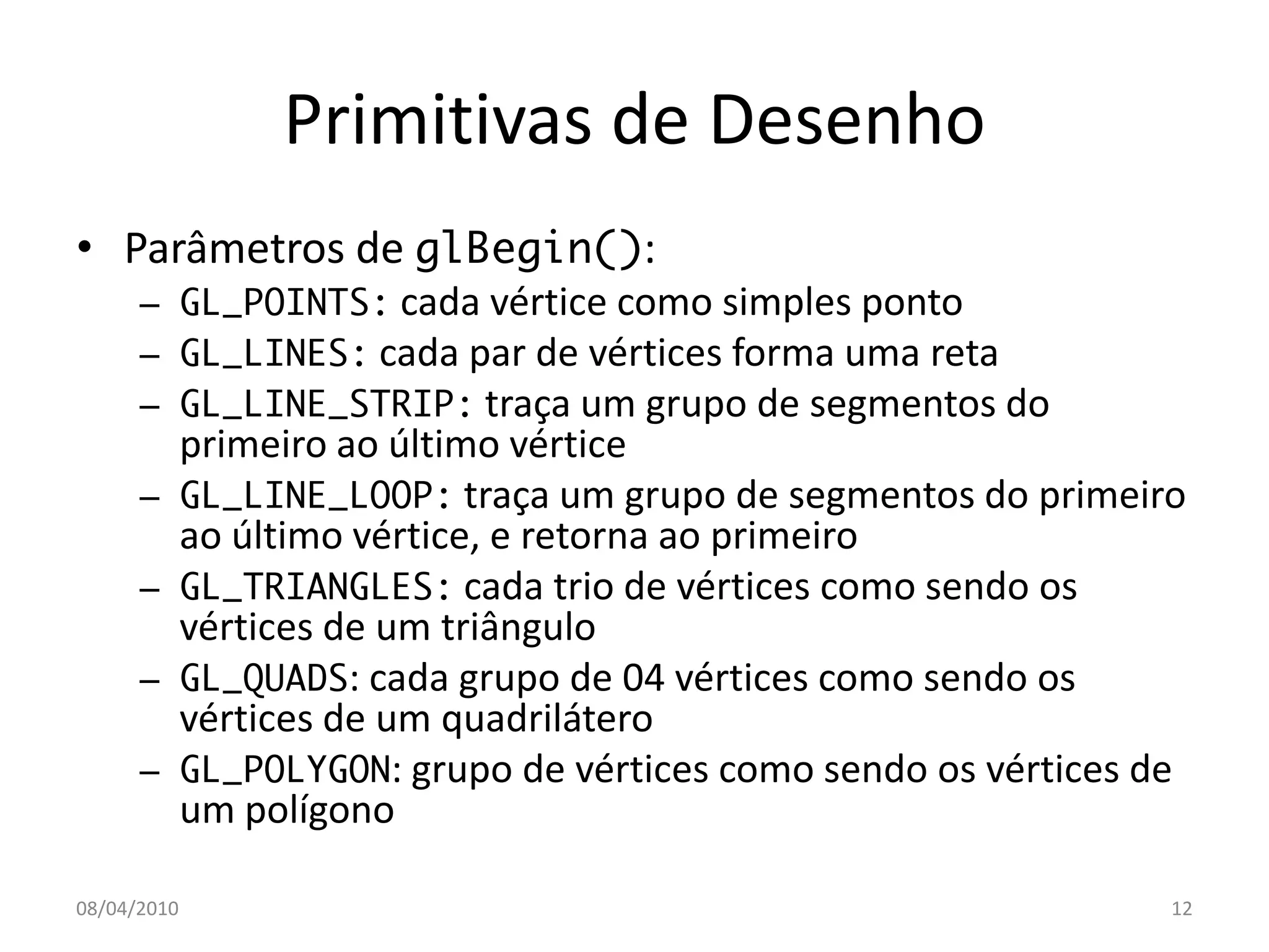 Primitivas de Desenho
• Parâmetros de glBegin():
      – GL_POINTS: cada vértice como simples ponto
      – GL_LINES: cada par de vértices forma uma reta
      – GL_LINE_STRIP: traça um grupo de segmentos do
             primeiro ao último vértice
      –      GL_LINE_LOOP: traça um grupo de segmentos do primeiro
             ao último vértice, e retorna ao primeiro
      –      GL_TRIANGLES: cada trio de vértices como sendo os
             vértices de um triângulo
      –      GL_QUADS: cada grupo de 04 vértices como sendo os
             vértices de um quadrilátero
      –      GL_POLYGON: grupo de vértices como sendo os vértices de
             um polígono

08/04/2010                                                         12
 