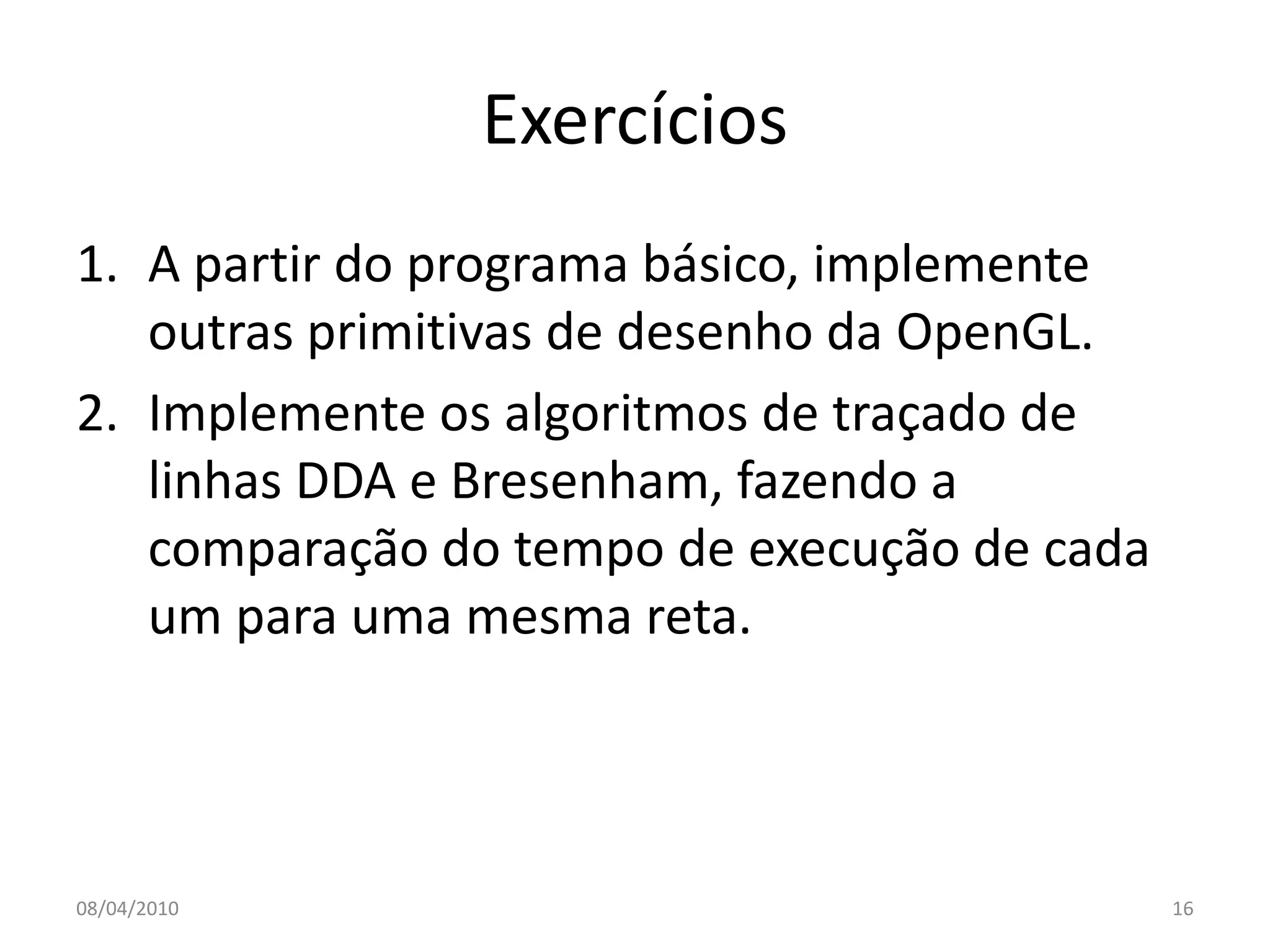 Exercícios
1. A partir do programa básico, implemente
   outras primitivas de desenho da OpenGL.
2. Implemente os algoritmos de traçado de
   linhas DDA e Bresenham, fazendo a
   comparação do tempo de execução de cada
   um para uma mesma reta.



08/04/2010                                   16
 