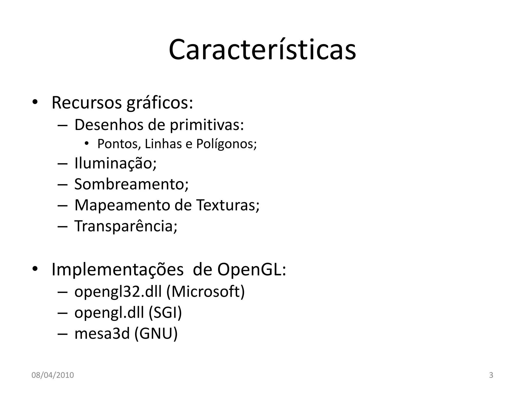 Características
• Recursos gráficos:
      – Desenhos de primitivas:
              • Pontos, Linhas e Polígonos;
      –      Iluminação;
      –      Sombreamento;
      –      Mapeamento de Texturas;
      –      Transparência;

• Implementações de OpenGL:
      – opengl32.dll (Microsoft)
      – opengl.dll (SGI)
      – mesa3d (GNU)

08/04/2010                                    3
 