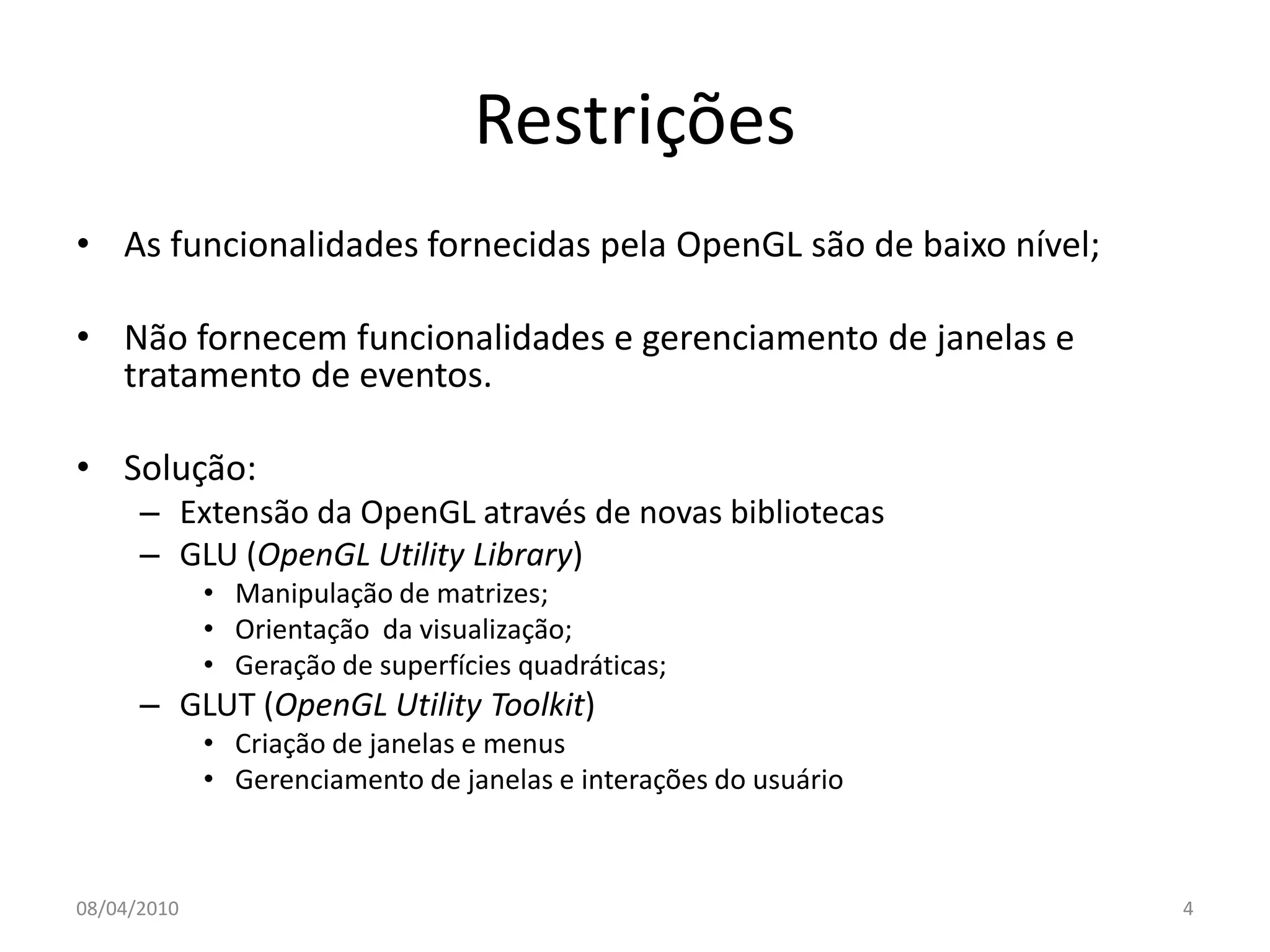 Restrições
• As funcionalidades fornecidas pela OpenGL são de baixo nível;

• Não fornecem funcionalidades e gerenciamento de janelas e
  tratamento de eventos.

• Solução:
      – Extensão da OpenGL através de novas bibliotecas
      – GLU (OpenGL Utility Library)
             • Manipulação de matrizes;
             • Orientação da visualização;
             • Geração de superfícies quadráticas;
      – GLUT (OpenGL Utility Toolkit)
             • Criação de janelas e menus
             • Gerenciamento de janelas e interações do usuário



08/04/2010                                                        4
 