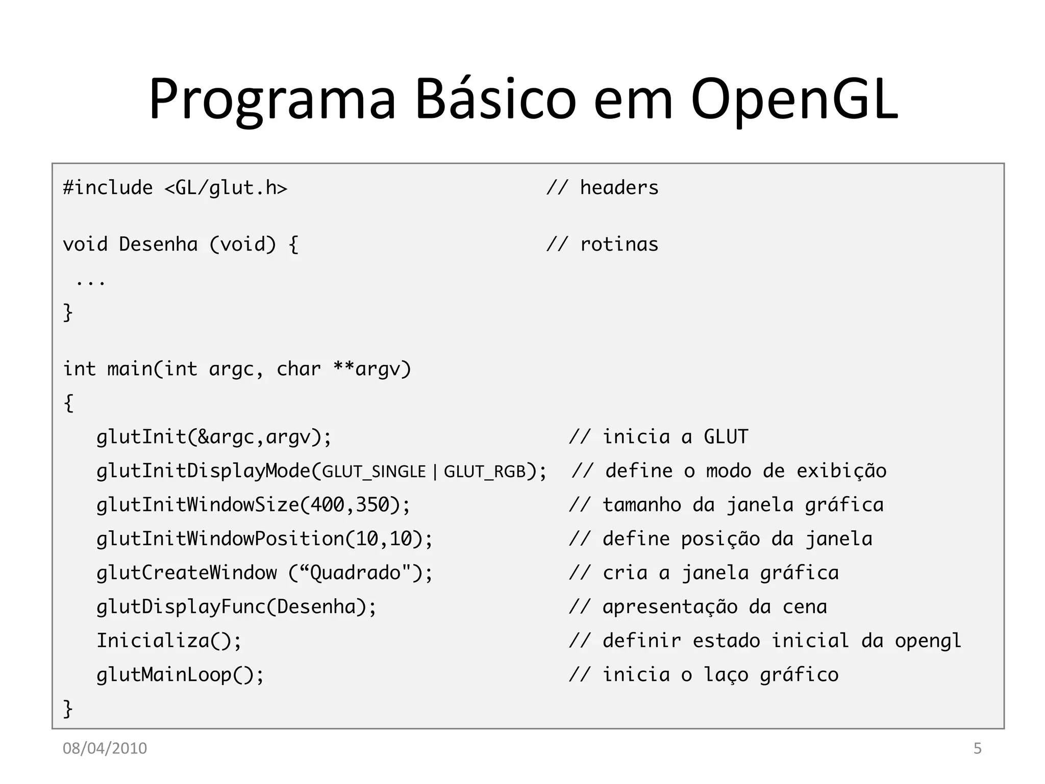 Programa Básico em OpenGL
#include <GL/glut.h>                           // headers


void Desenha (void) {                          // rotinas
 ...
}


int main(int argc, char **argv)
{
    glutInit(&argc,argv);                          // inicia a GLUT
    glutInitDisplayMode(GLUT_SINGLE | GLUT_RGB);   // define o modo de exibição
    glutInitWindowSize(400,350);                   // tamanho da janela gráfica
    glutInitWindowPosition(10,10);                 // define posição da janela
    glutCreateWindow (“Quadrado");                 // cria a janela gráfica
    glutDisplayFunc(Desenha);                      // apresentação da cena
    Inicializa();                                  // definir estado inicial da opengl
    glutMainLoop();                                // inicia o laço gráfico
}

08/04/2010                                                                               5
 